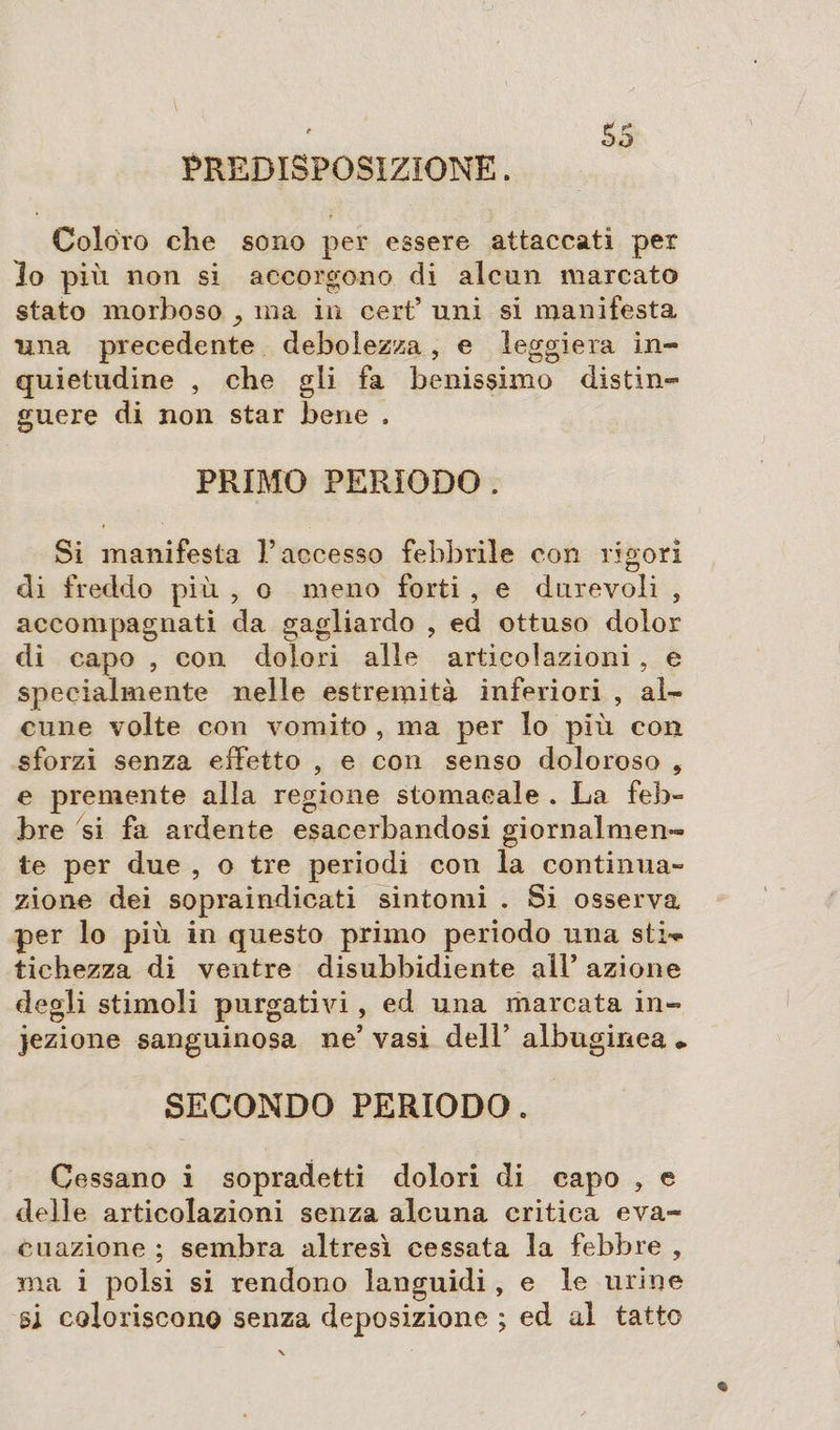 ' ss PREDISPOSIZIONE. Coloro che sono per essere attaccati per Io più non si accorgono di alcun marcato stato morboso ma in cert’ uni si manifesta una precedente debolezza, e leggiera in¬ quietudine , che gli fa benissimo distin¬ guere di non star bene , PRIMO PERÌODO . Si manifesta P accesso febbrile con rigori di freddo più , o meno forti , e durevoli , accompagnati da gagliardo , ed ottuso dolor di capo , con dolori alle articolazioni , e specialmente nelle estremità inferiori , al¬ cune volte con vomito , ma per lo più con sforzi senza effetto , e con senso doloroso , e premente alla regione stomacale . La feb» bre si fa ardente esacerbandosi giornalmen¬ te per due , o tre periodi con la continua» zione dei sopraindicati sintomi . Si osserva per lo più in questo primo periodo una stL* tiehezza di ventre disubbidiente all* azione degli stimoli purgativi, ed una marcata in¬ iezione sanguinosa ne5 vasi dell’ albuginea • SECONDO PERIODO. Cessano i sopradetti dolori di capo , e delle articolazioni senza alcuna critica eva¬ cuazione ; sembra altresì cessata la febbre , ma i polsi si rendono languidi, e le urine si coloriscono senza deposizione ; ed al tatto