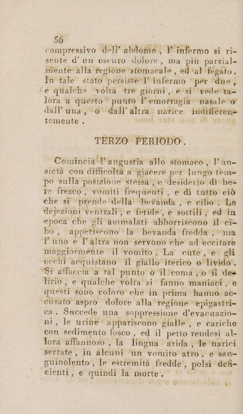rom pres si vo de]]’ abdome , F infermo si ri¬ seli te d’on ose uro dolore , ma più parzial¬ mente alla regióne stomacale, ed al fegato. In tale stato persìste F infermo per due , e qualche volta tre giorni , e si vede ta¬ lora a questo punto F emorragia nasale o dall’ una , o dalF altra narice indifferen¬ temente . TERZO PERIODO . Comincia F angustia allo stomaco , l’an¬ sietà con difficoltà a giacere per limerò teni— po sulla posizione stessa , e desiderio di be¬ re iresco , vomiti frequenti , e di tutto ciò che si prende della bevanda , e cibo . Le dejezioni ventrali, e fetide, e sottili, ed in epoca che gli ammalati abboniscono il ci¬ bo , appetiscono la bevanda fredda , ma T uno e 1 altra non servono che ad eccitare maggiormente il vomito , La cute , e gli occhi acquistano il giallo iterino o livido . Si affaccia a tal punto o il coma , o il de-* Urlo , e qualche volta si fanno maniaci , e questi sono coloro che in prima hanno ac¬ cusato aspro dolore alla regione epigastri¬ ca , Succede una soppressione d’evacuazio¬ ni , le urine appariscono gialle , e cariche con sedimento fosco , ed il petto rendesi al¬ lora affannoso , la lingua arida , le narici serrate , in alcuni un vomito atro , e san¬ guinolento , le estremità fredde , polsi defi¬ cienti , e quindi la morte .