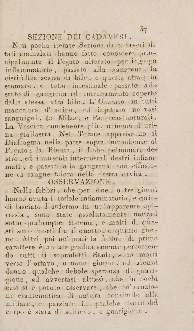 5 ^ SEZIONEREI CADAVERI . Non poche iterate Sezioni di cadaveri di tali ammalati hanno fatto conoscere prin- cipalmente il Fegato alterato per ingorgo infiammatorio , passato alla gangrena , la cistifellea scarsa di bile , e questa atra ; io stomaco , e tubo intestinale passato allo stato di gangrena ed internamente coperto dalla stessa atra bile . L’ Omento in tutti mancante d’ adipe, ed in jet-tato ne’vasi sanguigni . La Milza , e Pancreas naturali . La Vescica contenente più, o meno d uri¬ na giallastra . Nel Torace appariscono il D iafragma nella parte sopra incombente al Fegato ; la Pleura , il Lobo polmonare de¬ stro , ed i muscoli intercostali destri infiam¬ mati , e passati alla gangrena con effusio¬ ne di sangue talora nella destra cavità . OSSERVAZIONE. Nelle febbri , che per due , o tre giorni hanno avuta 1 indole infiammatoria, e quin¬ di lasciato P infermo in mT apparente api¬ ressia , sono state assolutamente mortali sotto qualunque sistema , e molti di que¬ sti sono morti fra il quarto , e quinto gior¬ no . Altri poi ne’quali la febbre di primo carattere è andata graduatamente percorren¬ do tutti li sopradetti Stadj , sono morti verso T ottavo , o nono giorno , ed alcuni danno qualche debole speranza di guari¬ gione , ed avvertasi altresì, che in pochi casi si è potuto osservare , che un’ertizio- ne esantematica di natura consimile alla miliare , e parziale in qualche parte d corpo è stata di sollievo , e guarigione . el