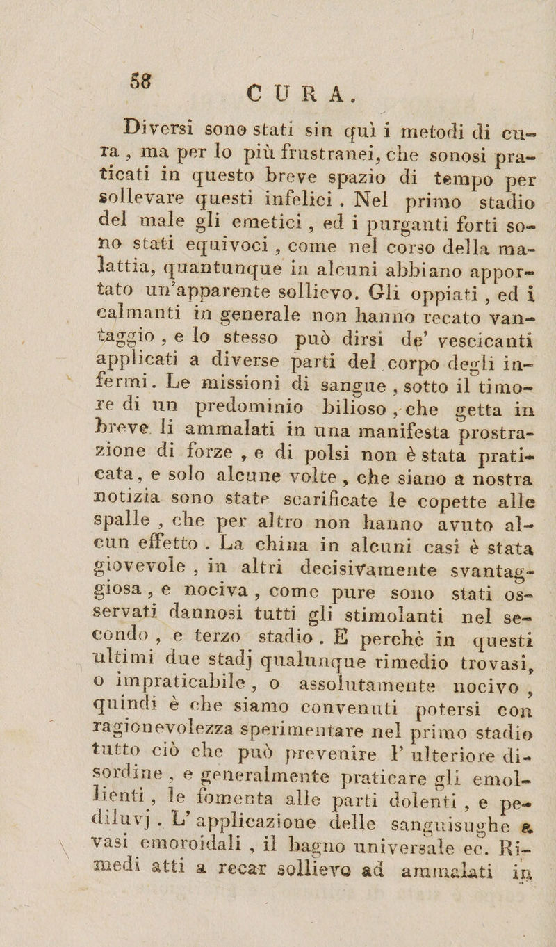 5 8 CURA. Diversi son© stati sin qui i metodi di cu¬ ra , ma per Io più frustranei, che sonosi pra¬ ticati in questo breve spazio di tempo per sollevare questi infelici . Nei primo stadio del male gli emetici , ed i purganti forti so¬ no stati equivoci , come nel corso della ma¬ lattia, quantunque in alcuni abbiano appor¬ tato un apparente sollievo. Gli oppiati , ed i calmanti in generale non hanno recato van— maggio , e lo stesso può dirsi de’ vescicanti applicati a diverse parti del corpo degli in¬ fermi. Le missioni di sangue , sotto il timo¬ re di un predominio bilioso , che getta in breve li ammalati in una manifesta prostra¬ zione di forze , e di polsi non è stata prati¬ cata, e solo alcune volte , che siano a nostra notizia sono state scarificate le copette alle spalle , che per altro non hanno avuto al¬ cun effetto . La china in alcuni casi è stata giovevole , in altri decisivamente svantag¬ giosa , e nociva , come pure sono stati os¬ servati dannosi tutti gli stimolanti nel se¬ condo , e terzo stadio . E perchè in questi ultimi due stadj qualunque rimedio trovasi, o impraticabile , o assolutamente nocivo , quindi è che siamo convenuti potersi con ragionevolezza sperimentare nel primo stadio tutto ciò che può prevenire F ulteriore di¬ sordine , e generalmente praticare gli emol¬ lienti , le fomenta alle parti dolenti , e pe- diluvj . L applicazione delle sanguisughe e, vasi emoroidali , il bagno universale ec. Ri¬ medi atti a recar sollievo ad ammalati in