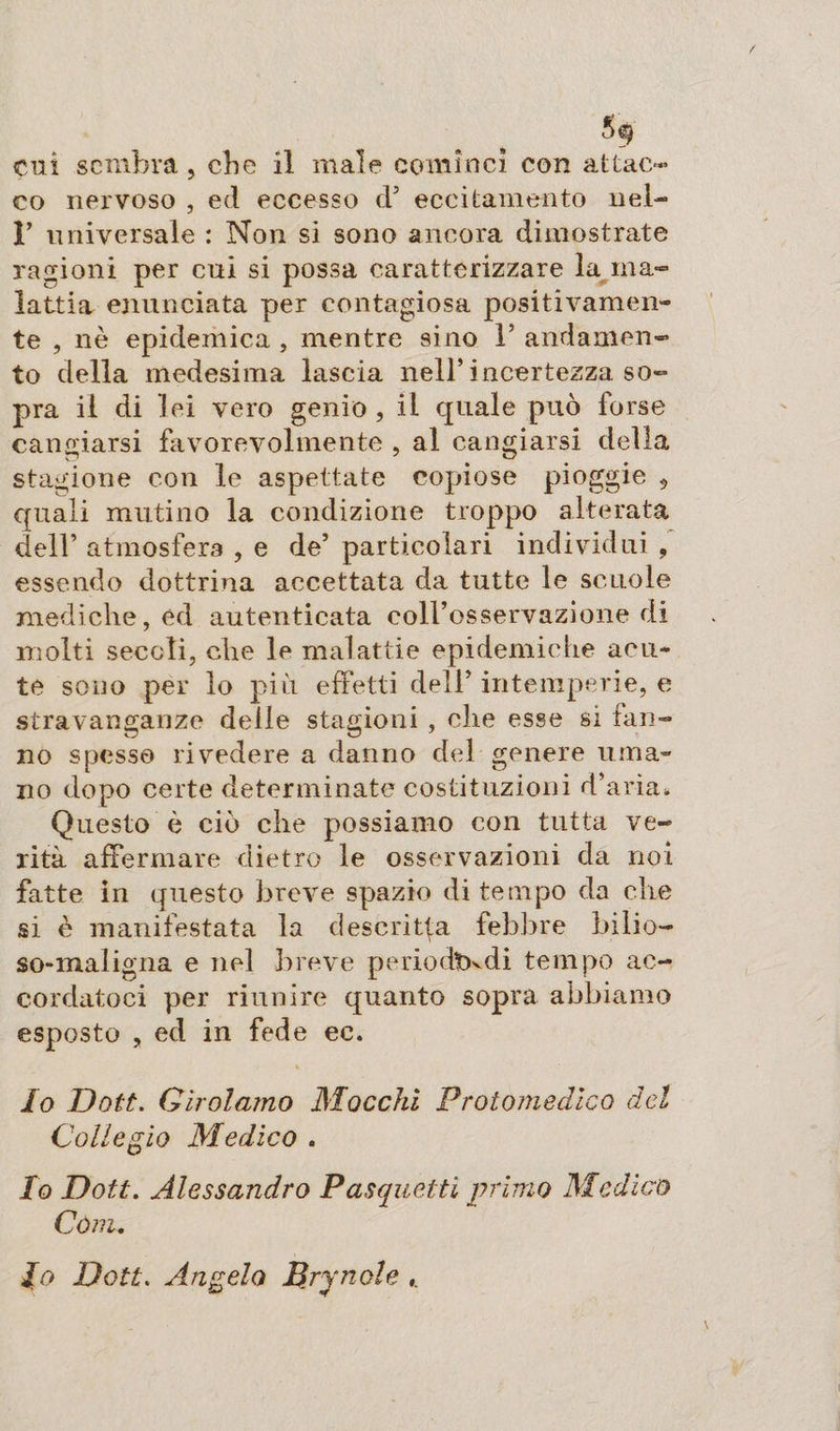 cui sembra, ebe il male comìnci con attac¬ co nervoso , ed eccesso d’ eccitamento nel- 1* universale : Non si sono ancora dimostrate ragioni per cui si possa caratterizzare la ma¬ lattia enunciata per contagiosa positivamen¬ te , nè epidemica, mentre sino V andamen¬ to della medesima lascia nell’incertezza so¬ pra il di lei vero genio, il quale può forse cangiarsi favorevolmente , al cangiarsi della stagione con le aspettate copiose pioggie 9 quali mutino la condizione troppo alterata dell’ atmosfera , e de’ particolari individui , essendo dottrina accettata da tutte le scuole mediche, éd autenticata coll’osservazione di molti secoli, che le malattie epidemiche acu¬ te sono per lo più effetti dell’ intemperie, e stravanganze delle stagioni , che esse si fan¬ no spesso rivedere a danno del genere uma¬ no dopo certe determinate costituzioni d’aria. Questo è ciò che possiamo con tutta ve¬ rità affermare dietro le osservazioni da noi fatte in questo breve spazio di tempo da che si è manifestata la descritta febbre bilio- so-maligna e nel breve p e rio dt)vdi tempo ac¬ cordatoci per riunire quanto sopra abbiamo esposto , ed in fede ec. Io Dott. Girolamo Macchi Protomedico del Collegio Medico . Io Dott. Alessandro Pasquetti primo Medico Còni. io Dott. Angelo Brjnole