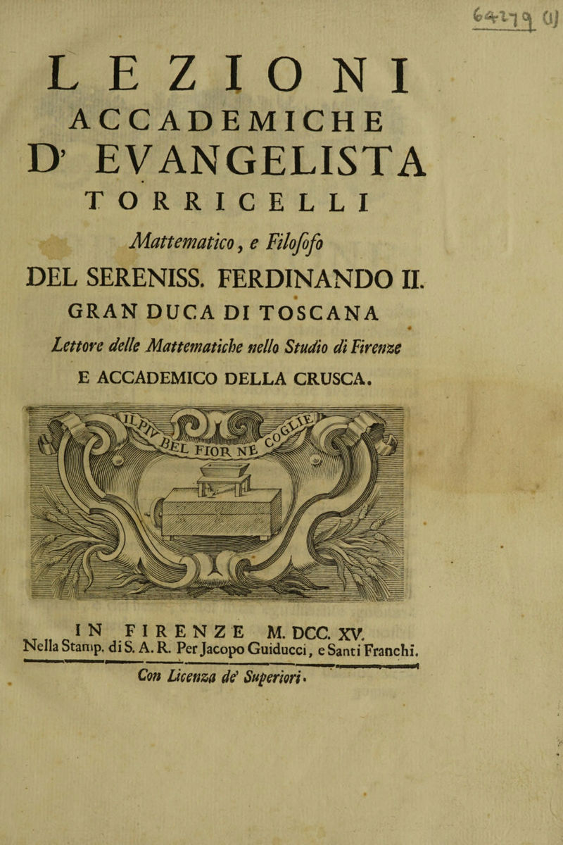 &amp;%l~j Q| oj LEZIONI ACCADEMICHE D’ EVANGELISTA TORRICELLI Mattematico, ? Filofofo DEL SERENISS. FERDINANDO IL GRAN DUCA DI TOSCANA « Lettore delle Matematiche nello Studio di Firenze E ACCADEMICO DELLA CRUSCA. IN FAÈNZE M. DCC. XV. Nella Stamp. di S. A. R. Per Jacopo Guiducci, e Santi Franchi, Con Licenza de’ Superiori •