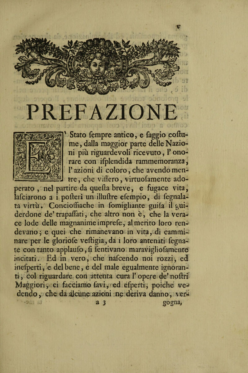 ' Stato Tempre antico, e faggio coftu- me, dalla maggior parte delle Nazio¬ ni più riguardevoli ricevuto, Tono- rare con ifplendida rammemoranza, Fazioni di coloro, che avendo men¬ tre, che videro, virtuofamente ado¬ perato , nel partire da quefta breve, e fugace vita, lafcìarono a i pofteri un illuftre efempio, di fegnala- ta virtù. Concioffiache in fomigliante guila il gui¬ derdone de’ trapalati, che altro non è, che la vera¬ ce lode delle magnanime imprefe, al merito loro ren¬ devano; e quei che rimanevano in vita,--di cammi¬ nare per le gloriole veftigia,da 1 loro antenati fegna- te con tanto applaufo,fi lentivano maravigliofamente incitati. Ed in vero, che nafcendo noi rozzi, ed inefperti, e del bene, e del male egualmente ignoran¬ ti , col riguardare con attenta cura T opere de’ noftri Maggiori, ci facciamo favi, ed efperti, poiché ve-^ dendo, che da alcune azioni ne deriva danno, ver-; a 3 gogna,