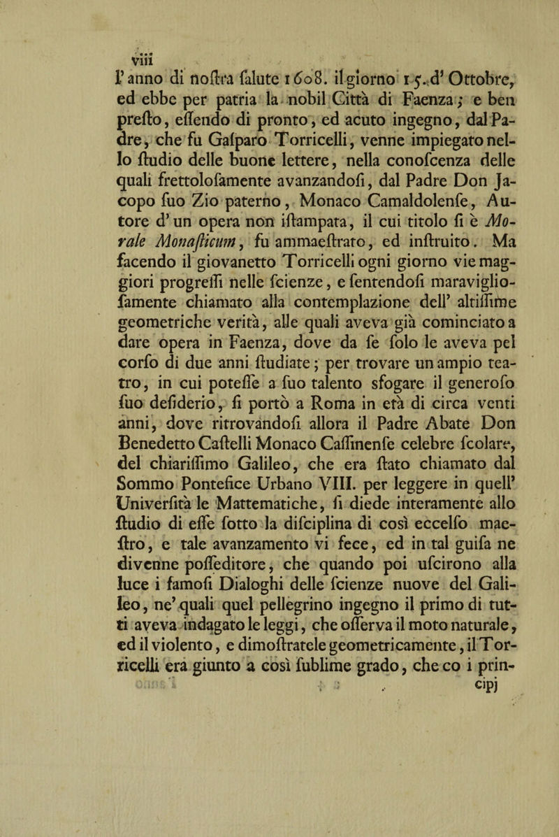 ' • • 9 Vili l’anno di nortra fallite 1608. il giorno 15.^ Ottobre, ed ebbe per patria la nobil Città di Faenza; e ben prefto, eflendo di pronto, ed acuto ingegno, dal Pa¬ dre, che fu Galparo Torricelli, venne impiegato nel¬ lo Audio delle buone lettere, nella conofcenza delle quali frettolofamente avanzandofi, dal Padre Don Ja¬ copo fuo Zio paterno, Monaco Camaldolenfe, Au¬ tore d’un opera non iftampata, il cui titolo fi è Mo¬ rale Monafiicum, fu ammaeftraro, ed inftruito. Ma facendo il giovanetto Torricelli ogni giorno vie mag¬ giori progredì nelle fcienze, e fentendofi maraviglio- famente chiamato alla contemplazione dell’ altilfime geometriche verità, alle quali aveva già cominciato a dare opera in Faenza, dove da fe folo le aveva pel corfo di due anni fiudiate ; per trovare un ampio tea¬ tro, in cui potefie a fuo talento sfogare il generofo fuo defiderio, fi portò a Roma in età di circa venti anni, dove ritrovandoci allora il Padre Abate Don Benedetto Cartelli Monaco Caffinenfe celebre fcolare, del chiarilfimo Galileo, che era flato chiamato dal Sommo Pontefice Urbano Vili, per leggere in quell’ Univerfità le Mattematiche, fi diede interamente allo Audio di erte fotto la difciplina di così eccelfo mae- ftro, e tale avanzamento vi fece, ed in tal guifa ne divenne pofleditore, che quando poi ufeirono alla luce i famofi Dialoghi delle fcienze nuove del Gali¬ leo , ne’ quali quel pellegrino ingegno il primo di tut¬ ti aveva indagato le leggi, che oflèrva il moto naturale, cd il violento, e dimoftratele geometricamente, il Tor- ricelli era giunto a così fublime grado, che co i prin-
