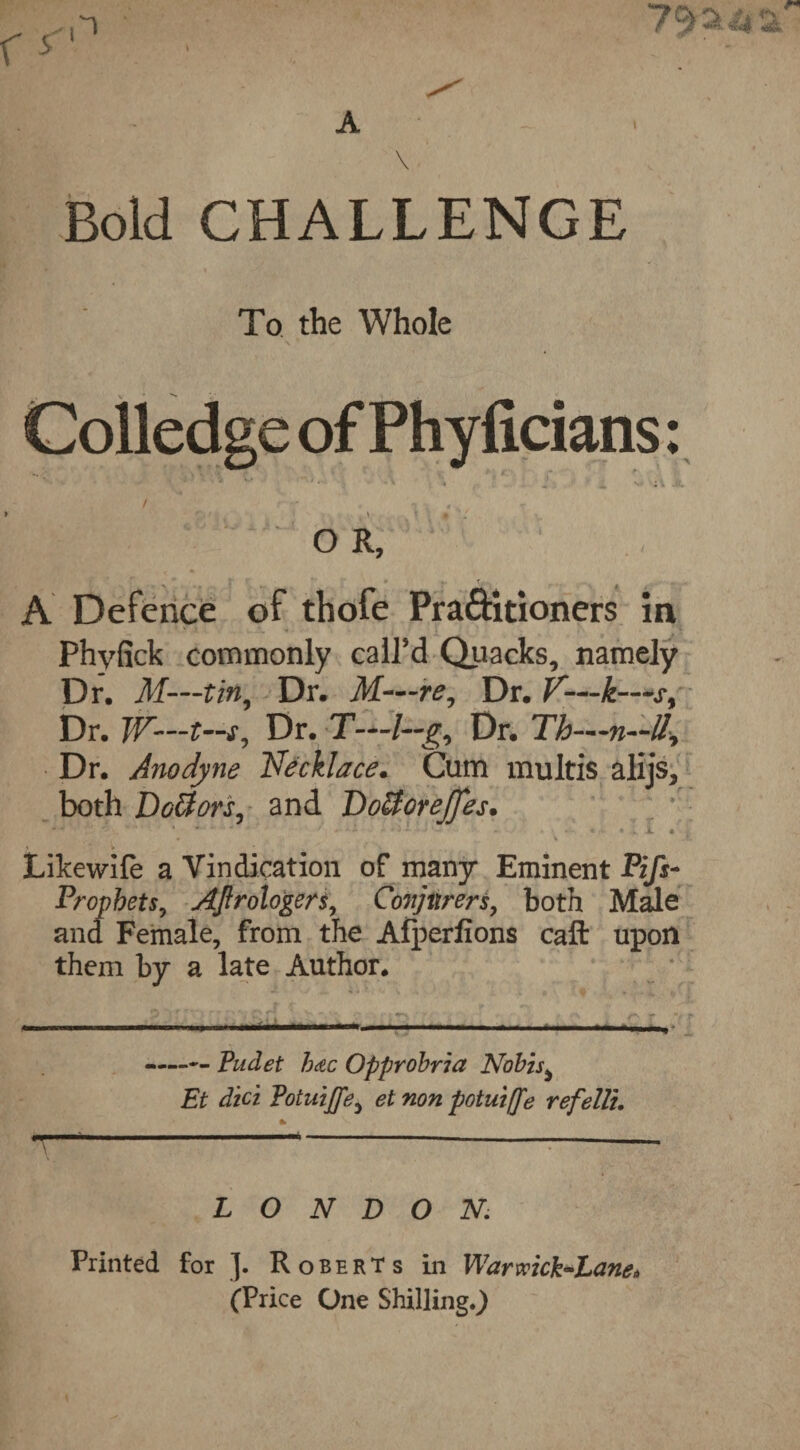 Bold CHALLENGE To the Whole Colledge of Phyficians: / , ■ •/ - ^ O R, » r  '' • t.. * A Defence of thofe Praftitioners in Phyfick commonly call’d Quacks, namely Dr. M—tin. Dr. M—re, Dr. V— -k—s, Dr. W’—ts, Dr. T—/—g, Dr. Th— Dr. Anodyne Necklace. Cum multis alijs, both Doctors, and DofiforeJJes* Likewife a Vindication of many Eminent Pifs- Propbets, Aftrologers, Conjurers, both Male and Female, from the Alperfions call upon them by a late Author. Mr—■ ii i ■ ii i i— -Pudet hdc Opprobria Nobis ^ Et diet Potuiffe, et non potuiffe refelli. % LONDON Printed for J. Roberts in Warwick-Lane* (Price One Shilling.)