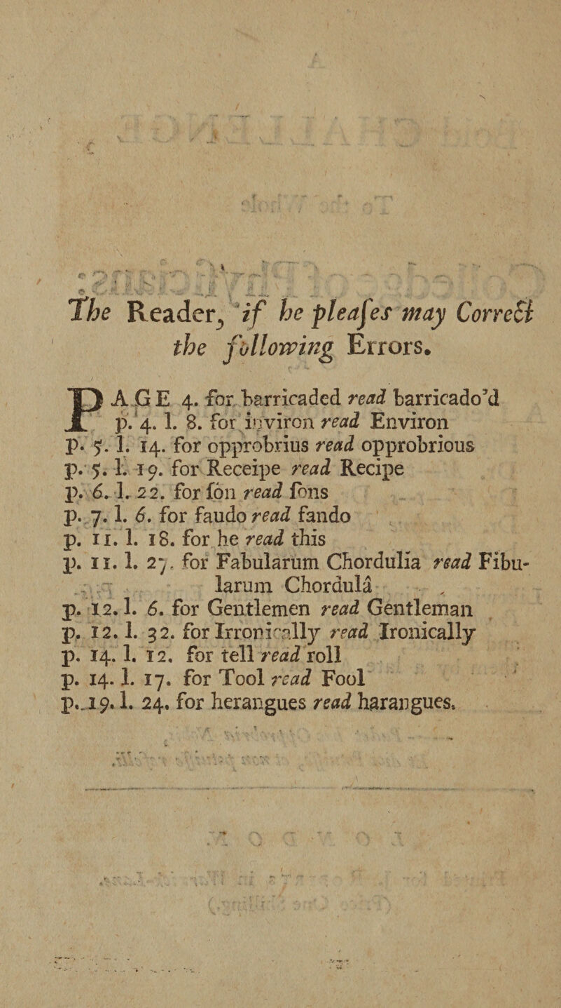 The Reader., if he pleajes may CorreSl the following Errors. PAGE 4. for barricaded read barricado’d p. 4. 1. 8. for ivjviron read Environ p. 51. 1. 14. for opprobrius read opprobrious p. 5.1. 10. for Receipe read Recipe p. 6 A. 22. for fon read Ions p. 7.1. 6. for faudo read fando p. 11.1. 18. for he read this p. 11.1. 2 y. for Fabularum Chordulia read Fibu- larum Choraula p. 12.1. 6. for Gentlemen read Gentleman p. 12.1. 32. for Irroni rally read Ironically p. 14.1. 12. for tell read roll p. 14.1. 17. for Tool read Fool p._i£. 1. 24, for herangues read harangues.