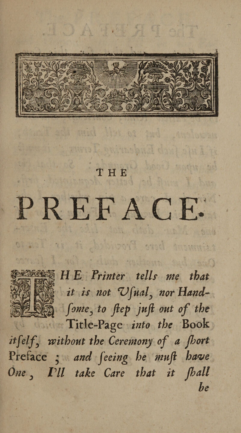 / I THE PREFACE. H E Printer tells me that it is not ‘Vfuaf nor Hand- fame } to Jlep juft out of the TitJe-Page into the Book itfelfj without the Ceremony of a fjort Preface • and feeing he mufk have One 3 IHl take Care that it Jhall be