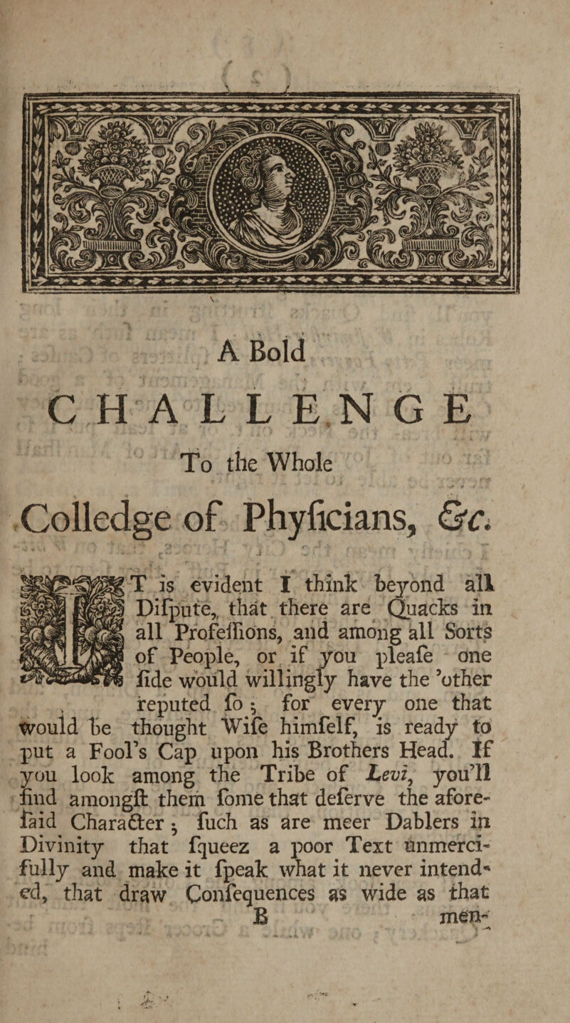 A Bold CHALLE N G E To the Whole Colledge of Phyficians, &c. T is evident I think beyond all Difpute,, that there are Quacks in all Profeflions, and among all Sorts of People, or if you pleafe one fide would willingly have the ’other reputed fo $ for every one that Would be thought Wife himfelf, is ready to put a Fool’s Cap upon his Brothers Head. If you look among the Tribe of Levi, you’ll find amongft them fome that deferve the afore- fa id Character • fuch as are meer Dablers in Divinity that fqueez a poor Text unmerci¬ fully and make it fpeak what it never intend* ed, that draw Confequences as wide as that ~ B ' men-