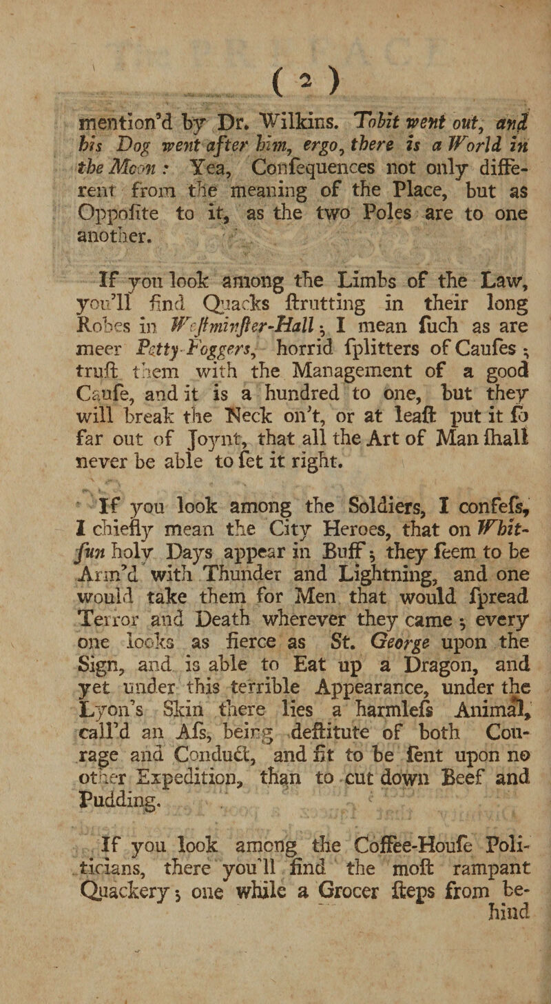 mention’d by Dr. Wilkins. Tobit went out, and his Dog went after him, ergo, there is a World in the Mem : Yea, Confequences not only diffe¬ rent from tile meaning of the Place, but as Oppofite to it, as the two Poles are to one another. If you look among the Limbs of the Law, you’ll find Quacks ftrutting in their long Ro bes in Wcjtminfter-Hall ^ I mean fuch as are meer Petty- Doggers, horrid fplitters of Caufes ; truft them with the Management of a good Caufe, and it is a hundred to one, but they will break the Neck on’t, or at leaft put it fb far out of Joynt, that all the Art of Man fhali never be able to fet it right. If you look among the Soldiers, I confefs, I chiefly mean the City Heroes, that on Whit- fun holy Days appear in Buff * they feem to be Arm’d with Thunder and Lightning, and one would take them for Men that would fpread Terror and Death wherever they came *, every one looks as fierce as St. George upon the Sign, and is able to Eat up a Dragon, and yet under this terrible Appearance, under the Lyon’s Skin there lies a harmlefs Animal, call’d an Afs, being deftitute of both Cou¬ rage and Conduct, and fit to be lent upon no other Expedition, than to cut down Beef and Pudding. If you look among the Coffee-Houfe Poli¬ ticians, there youli find the moft rampant Quackery •, one while a Grocer fteps from be¬ hind