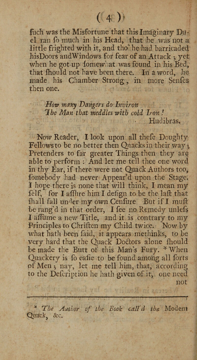 fuch was the Misfortune that this Imaginary Du¬ el ran fb much in his Head, that he was not a little frighted with it, and tho' he had barricaded hisDoors andWindows for fear of an Attack •, yet when he got up lomewhat was found in his Bed, that fliould not have been there. In a word, he made his Chamber Strong, in more Senfes then one. How many Dangers do Inviron The Man that meddles with cold Iron ! Hudibras. Now Reader, I look upon all thefe Doughty Fellows to be no better then Quacks in their way Pretenders to far greater Things then they are able to perform : And let ?he tell thee one word in thy Ear, if there were nbt Quack Authors too, fomebody had never Appear’d upon the Stage. I hope there is none that will think, I mean my felf, for I affure him I deiign to be the laft that lhall fall under my own Cenlure But if I muft be rang'd in that order, I fee no Remedy unlefs I afliune a new Title, and it is contrary to my Principles to Chriften my Child twice. Now by what hath been laid, it appears methinks, to be very hard that the Quack Doctors alone fhould be made the Butt of this Man's Fury. * When Quackery is fo eaiie to be found among all forts of Men ^ nay, let me tell him, that, according to the Defcription he hath given of it, one need not * The Author of the Book call d the Modern Qua'ck, &c.