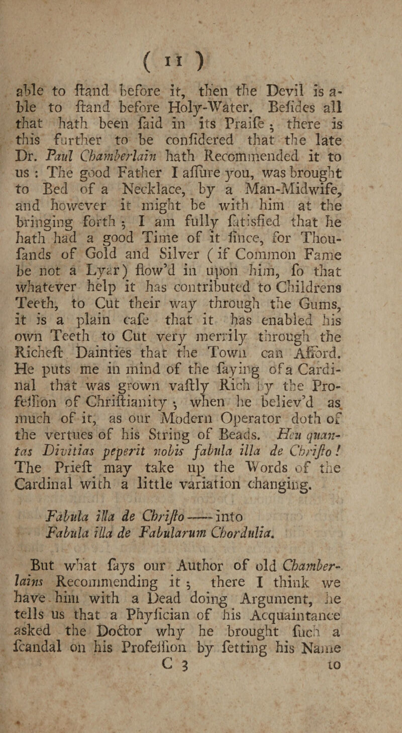 able to ftand before it, then the Devil is a- ble to ftand before Holy-Water. Befidcs all that hath been laid in its Praile • there is this further to be confidered that the late Dr. Paul Chamberlain hath Recommended it to us : The good Father I allure you, was brought to Bed of a Necklace, by a Man-Midwife, and however it might be with him at the bringing forth 5 I am fully latisfied that he hath had a good Time of it iince, for Thou- lands of Gold and Silver (if Common Fame be not a Lyar) flow’d in upon him, fo that whatever help it has contributed to Childrens Teeth, to Cut their way through the Gums, it is a plain cafe that it has enabled his own Teeth to Cut very merrily through the Richeft Dainties that the Town can Afford. He puts me in mind of the faying of a Cardi¬ nal that was grown vaftly Rich [ y the Pro- feifi'on of Chriftianity •, when he believ’d as much of it, as our Modern Operator doth of the vertues of his String of Beads. Hen quern- tas Divitias peperit nobis fabnla ilia de Chrifio! The Prieft may take up the Words of the Cardinal with a little variation changing. Fabnla ilia de Chrijlo—-into Fabnla ilia de Fabularum Chordttlia. But. what fays our Author of old Chamber¬ lains Recommending it $ there I think we have - him with a Dead doing Argument, he tells us that a Phyiician of his Acquaintance asked the Doctor why he brought fuch a fcandal 011 his Profeliion by fetting his Name C 3 to