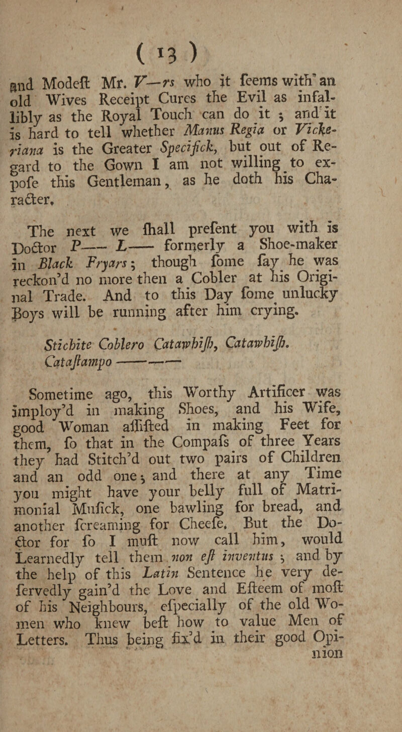 ( *3 ) and Model! Mr. V—rs. who it feems with' an old Wives Receipt Cures the Evil as infal¬ libly as the Royal Touch can do it and it is hard to tell whether Mams Regia or Vicfo- riana is the Greater Specifick, but out of Re¬ gard to the Gown I am not willing to ex- pofe this Gentleman, as he doth his Cha¬ racter, The next we lhall prefent you with is DoCtor P-L- formerly a Shoe-maker in Black Fryars; though fome fay he was reckon’d no more then a Cobler at his Origi¬ nal Trade. And to this Day fome unlucky Boys will be running after him crying. Stzchite Coblero Catawhzft?, Cfltawhzftj. Cataftaznpo-—— Sometime ago, this Worthy Artificer was imploy’d in making Shoes, and his Wife, good Woman affifted in making Feet for them, fo that in the Compafs of three Years they had Stitch’d out two pairs of Children and an odd one ^ and there at any Tiine you might have your belly full of Matri¬ monial Mufick, one bawling for bread, and another fcreaming for Cheefe. But the Do- dor for fo I muft now call him, would Learnedly tell them non eft inventus ^ and by the help of this Latin Sentence he very de- fervedly gain’d the Love and Efteem of moft of Iiis Neighbours, efpecially of the old Wo- inen who knew beffc how to value Men of Letters. Thus being fixd in their good Opi¬ nion