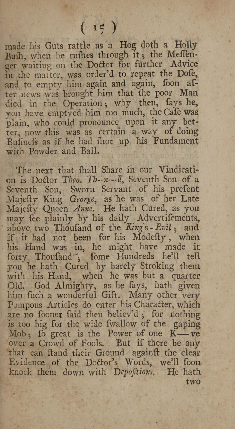 ( ) made his Guts rattle as a Hog doth a Holly Buih, when he rulhes through it * the Melfen- ger waiting on the Do&or for further Advice in the matter, was order’d to repeat the Dole, and to empty him again and again, loon af¬ ter news was brought him that the poor Man died in the Operation*, why then, fays he, you have emptved him too much, the Cale was plain, who could pronounce upon it any bet¬ ter, now this was as certain a way of doing Bufmefs as if he had Ihot up his Fundament with Powder and Ball. The next that {hall Share in our Vindicati¬ on is Do&or Tbeo. Th—n—U, Seventh Son of a Seventh Son, Sworn Servant of his prefent Majefty King George, as he was of her Late Majelly Queen Anne. He hath Cured, as you may fee plainly by his daily Advertifements, above two Thoufand of the King s - Evil • and if it had not been for his Modefty, when his Hand was in, he might have made it forty Thoufand \ fome Hundreds he’ll tell you he hath Cured by barely Stroking them with his Hand, when he was but a quarter Old. God Almighty, as he fays, hath given him fuch a wonderful Gift. Many other very Pompous Articles do enter his Chara&er, which are no foone* faid then believ’d *, for nothing is too big for the wide Iwallow of the gaping Mob-, fo great is the Power of one K—ve over a Crowd of Fools. But if there be any that can Hand their Ground againfl: the clear Evidence of the Doctor’s Words, we’ll loon knock them down with Depofitions, He hath two