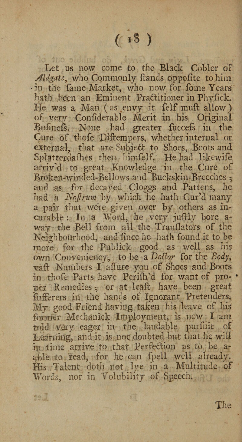 ( «* ) Let us now come to the Black Cobler of Aidgats, who Commonly Hands oppofite to him •in the fame Market, who now for fome Years hath been an Eminent Practitioner in Phvfick. ./ y He was a Man (as envy it felf muft allow) of very Confiderable Merit in his Original Bufmefs. None had greater fuccefs in the Cure of thofe Diftempers, whether internal or external, that are Subject to Shoes, Boots and Splatterclafhes then hiinfelf.' He had likewife arriv'd to great Knowledge in the Cure of Broken-winded-Bellows and Buckskin-Breeches 5 and as for decayed Cloggs and Pattens, he had a Noftrum by which he hath Cur’d many a pair that were given over by others as in¬ curable : I11 a Word, he very juftly bore a- way the Bell from all the Translators of the Neighbourhood, and fince he hath found it to be more for the Pubiick good as well as his own Conveniency, to be a Doctor for the Body, vaft Numbers I affure you of Shoes and Boots in thofe Parts have PerilVd for want of pro- * per Remedies *, or at leaft have been great fufferers in the hands of Ignorant Pretenders. My good Friend having taken his leave of his former Mechanick Imployment, is now I am told very eager in the laudable .purfuit of Learning, and it is not doubted but that he will in time arrive to that Perfection as to be a- able to read, for he can fpell well already. His Talent doth not lye in a Multitude of Words, nor in Volubility of Speech.