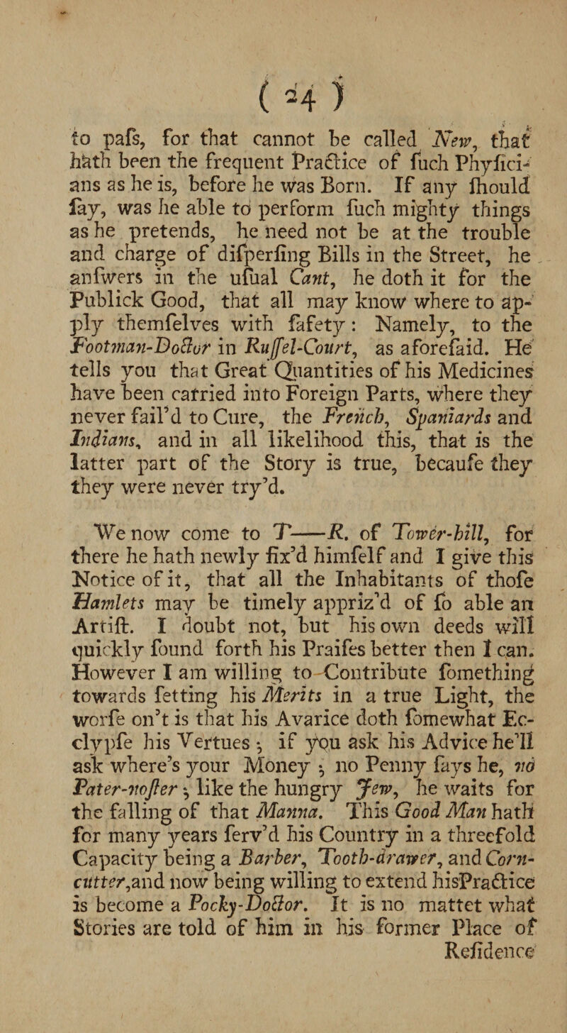 I ( H ) to pafs, for that cannot he called New, that h&th been the frequent Praftice of fuch Phyfici- ans as he is, before he was Born. If any Ihould lay, was he able to perform fuch mighty things as he pretends, he need not be at the trouble and charge of difperfing Bills in the Street, he anfwers in the ufual Cant, he doth it for the Publick Good, that all may know where to ap¬ ply themfelves with fafety: Namely, to the Footman-Doftur in Ruffel-Coitrt, as aforefaid. He tells you that Great Quantities of his Medicines have been carried into Foreign Parts, where they never fail’d to Cure, the French, Spaniards and Indians, and in all likelihood this, that is the latter part of the Story is true, becaufe they they were never try’d. We now come to T-R, of Tower-hill, for there he hath newly fix’d himfelf and I give this Notice of it, that all the Inhabitants of thofe Ha?nlets may be timely appriz’d of fo able an Artift. I doubt not, but his own deeds will quickly found forth his Praifes better then 1 can. However lam willing to Contribute fomething towards fetting his Merits in a true Light, the worfe on’t is that his Avarice doth fbmewhat Ec- clypfe his Vertues *, if you ask his Advice he’ll ask where’s jmur Money • no Penny fays he, no Tater-nojler like the hungry Jew, he waits for the falling of that Manna. This Good Man hath for many years ferv’d his Country in a threefold Capacity being a Barber, Tooth-drawer, and Corn- cutter,and now being willing to extend hisPra&ice is become a Pocky-Doclor. It is no mattet what Stories are told of him in his former Place of Refidence