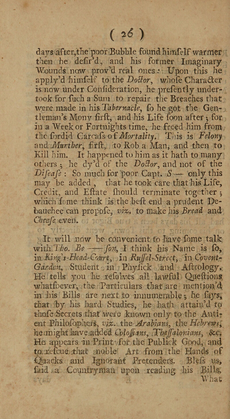( ) days after,the poor Bubble found bimfelf warmer then he defir’d, and his former Imaginary Wounds now proved real ones .* Upon this he apply d himfelf to the Doctor, whole Character is now under Coniideration, he prefently under¬ took for fuch a Sum to repair the Breaches that were made in his Tabernacle, fo he got the Gen¬ tleman’s Mony firft, and his Life foon after *, for in a Week or Fortnights time, he freed him from the fordid Carcafs of Mortality, This is Feloyty and .Murther, firft, to Rob a Man, and then to Kill him. It happened to him as it hath to many others *, he dy’d of the Dottor, and not of the Difeafe : So much for poor Capt. S -— only this may be added , that he took care that his Life, Credit, and Eftate iliould terminate together ^ which feme think is the beft end a prudent De¬ bauchee can propofe, viz. to make his Bread and Cbeefe even. It will now be convenient to have fome talk with Thp. Be-fon, I think his Name is fo, in King s'Bead-Court, in RjiJJel-Street, in Covent- Garden, Student . in Phyiick and Aftrology. He tells you he reiolves all lawful Qiieftions whatfoever, the Particulars that are mention’d in his Bills are next to innumerable *, he fays, that by his hard Studies, he hath attain’d to thofe Secrets that were known only to the Anti- ent Philofo.phers, viz. the Arabians, the Hebrews, he might have added Colojjians, Thejfalo?tians, See. He appears in Print - for the Publick Good, and to.refcue. ;that noble Art from the Hands of *■ * Quacks and Ignorant Pretenders. Blefs us, faid, a Countryman upon reading his Bills, What