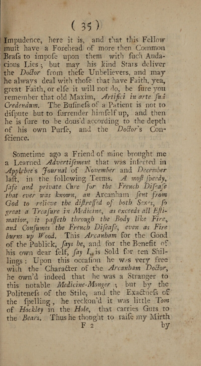 Impudence, here it is, and that this Fellow mu ft have a Forehead of more then Common Brafs to impofe upon them with fuch Auda¬ cious Lies *, but may his kind Stars deliver the Doctor from thefe Unbelievers, and may he always deal with thofe that have Faith, yea, great Faith, or elfe it will not do, be hire yon remember that old Maxim, Artifici in arte fna Credendnm. The Buiinefs of a Patient is not to difpute but to furrender himfelf up, and then he is fure to be dous'd according to the depth of his own Purfe, and the Doctors Com* fcience. Sometime ago a Friend of mine brought me a Learned Advertifemevt that was infer ted in Applebees Journal of November and December laft, in the following Terms. A moft fpecdy, Jdfe and private Cure for the French JDifeafe that ever was known, an Arcanham fent from God to relieve the difireffed of both Sex's, fo great a Freafure in Medicine, as exceeds all Efii- matiov, it pajfeth through the Body like Fire, and Confumes ’ the French Difeafe, even as Fire burns up Wood. This Arcanham for the Good of the Publick, fays he, and for the Benefit of his own dear felf, fay I,0 is Sold for ten Shil¬ lings : Upon this occahon he was very free with the Chara&er of the Arcanham Doctor, he own’d indeed that he was a Stranger to this notable Medicine-Monger ♦, but by the Politenefs of the Stile, and the Exactnefs of the fpelling, he reckon'd it was little Tom of Hockley in the Hole, that carries Guts to the Bears. Thus he thought to raife jny Mirth F 2 by