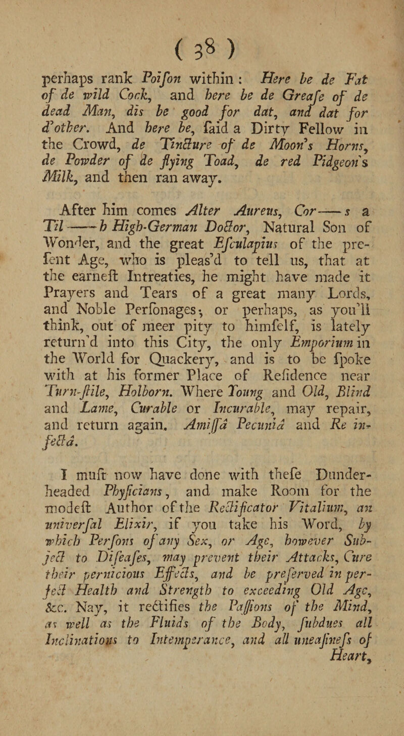 ( 3« ) perhaps rank Poifon within : Here be de Fat of de wild Cork, and here be de Greafe of de dead Man, dis be good for dat, and dat for £ other. And here be, laid a Dirty Fellow in the Crowd, de Tincture of de Moon's Horns, de Powder of de flying Toad, de red Pidgeons Milky and then ran away. After him comes Alter Aureus, Cor— s a Til —~h High-German Dottor, Natural Son of Wonder, and the great Efculapius of the prc- lent Age, who is pleas’d to tell us, that at the earheft Intreaties, he might have made it Prayers and Tears of a great many Lords, and Noble Perfonages-, or perhaps, as you’ll think, out of meer pity to himfelf, is lately return’d into this City, the only Emporium in the World for Quackery, and is to be fpoke with at his former Place of Refidence near Turn-flile9 Holborn. Where Toung and Old, Blind and Lame, Curable or Incurable, may repair, and return aaain. AmilTa Pecunid and Re in* fetid. I mult now have done with thefe Dander- headed Phyflcians, and make Room for the modeft Author of the Recliflcator Vitaliinn, an univerfal Elixir, if you take his Word, by which Perfom of any Sex, or Age, however Sub¬ ject to DifeafeSy way prevent their Attacks, Cure their pernicious Effects^ and be preserved in per¬ fect Health and Strength to exceeding Old Age, Sec. Nay, it rectifies the Paffions of the Mindy as well as the Fluids of the Body, fubdiies all Inclinations to Intemperance, and all uneaflnefs of Heart9