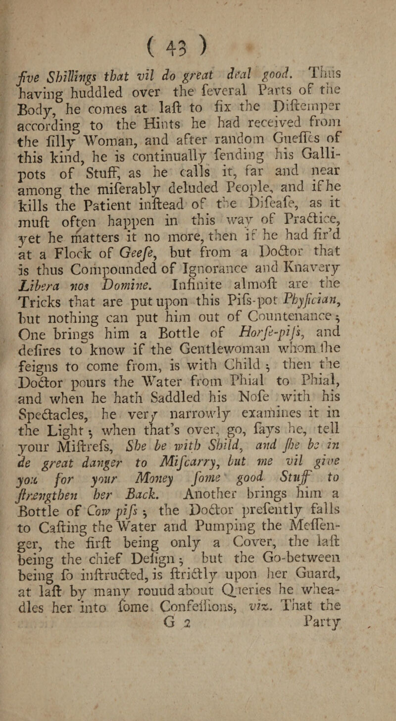 five Shillings that vil do great deal good. Thus having huddled over the feveral Parts or tiie Body, he comes at laft to fix the Diftemper according to the Hints he had received from the filly Woman, and after random Gnefles of this kind, he is continually fending his Galli¬ pots of Stuff, as he calls it, far and near among the miferably deluded People, and if he kills the Patient inftead of the Difeafe, as it muft often happen in this way of Practice, yet he matters it no more, then if he had fir’d at a Flock of Geefe, but from a Doctor that is thus Compounded of Ignorance and Knavery Libera nos Domine. Infinite almoft are the Tricks that are put upon this Pifs-pot Pkyjician, but nothing can put him out of Countenance ^ One brings him a Bottle of Horfe-piJ's, and defires to~ know if the Gentlewoman whom the feigns to come from, is with Child *, then the Doctor pours the Water from Phial to Phial, and when he hath Saddled his Nofe with his Spectacles, he very narrowly examines it in the Light •, when that’s over, go, fays he, tell your Miftrefs, She be with Shild, and fie be in de great danger to MiJcarry, but me vil give you for your Money fome good Stuff to firengthen her Back. Another brings him a Bottle of Cow pifs *, the DoCtoy prefently falls to Calling the Water and Pumping the Mcflen- ger, the fir ft being only a Cover, the laft being the chief Deiign ^ but the Go-between being fo inftructed, is ftrictly upon her Guard, at laft by many rouud about Queries he whea- dles her into fome Confelfions, viz. That the G 2 Party