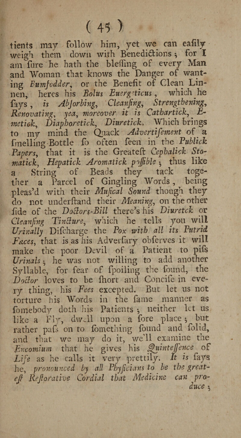 tients may follow him, yet we can eafily weigh them down with Benedictions ^ for I am lure he hath the bleffing of every Man and Woman that knows the Danger of want¬ ing Binnfodder, or the Benefit of Clean Lin- nen, heres his Bolus Energetics, which he fays , is AbJ orbing, Cleaning, Strengthening, Renovating, yea, moreover it is Cathartick, £- metreh, Diaphoretick, Dinretick, Which brings to my mind the Quack Advertifement of a fmeliing Bottle fo often feen in the Publick Papers, that it is the Greateft Cephalick Sto- matick, Hepatick Aromatick pojjible •, thus like a String of Beads they tack toge¬ ther a Parcel of Gingling Words, being pleas’d with their Mujical Sound though they do not underftand their Meaning, on the other fide of the Doclors-Bill there’s his Diuretck or Cleaning Tinciure, which he tells you will Urinally Difcharge the Pox with all its Putrid Faces, that is as his Adverfary obferves it will make the poor Devil of a Patient to pifs Urinals • he was not willing to add another Syllable, for fear of fpoiling the found, the Do cl or loves to be fhort and Conciie in eve¬ ry thing, his Fees excepted. But let us not torture his Words in the fame manner as fomebody doth his Patients *, neither let us like a Fly, dwell upon a fore place ^ but rather pafs on to fomething found and folid, and that we may do it, well examine the Encomium that he gives his Quinte/fence of Life as he calls it very prettily. It is fays he, pronounced by all Phyjicians to be the great- eft Reftorative Cordial that Medicine can pro-