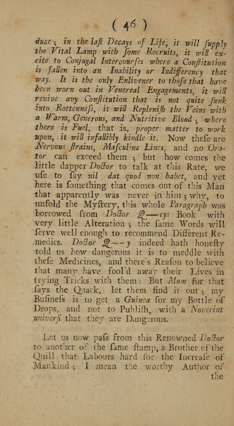 ( 4* ) iuce * in the laft Decays of Life, if »/// the Vital La?np with fome Recruits, cite to Conjugal Inter courfes where a ConJMtution is fallen into an Inability or Indijferency that way. It is the only Enlivener to thofe that have been worn out in Venereal Engagements, it will revive any ConJHtution that is not quite funk into Rottennefs, it will Replenif) the Veins with a Warm, Generous, and Nutritive Blood - where there is Fuel, that is, proper matter to work upon, it will infallibly kindle it. Now thefe are Nervous ftrains, Mafculine Lines7 and no Ora¬ tor can exceed them ^ but how comes the little dapper DoBor to talk at this Rate, we nfe to fay nil dat quod non habet, and yet here is fomething that comes out of this Man that apparently was never in him *5 why, to unfold the Myftery, this whole Paragraph was borrowed from DoBor ^—*cys Book with . very little Alteration •, the fame Words will ferve well enough to recommend Different Re¬ medies. DoBor ^ — indeed hath honefty told us how dangerous it is to meddle with thefe Medicines, and there's Reafon to believe that many have fool'd away their Lives in trying Tricks with them: But Mum for that fays the Quack, let them find it out *, my Buiinefs is to get a Guinea for my Bottle of Drops, and not to Publilh, with a Noverint tmiverjl that they are Dangerous. Let us now pafs from this Renowned DoBor to another of the fame ftamp, a Brother cf the Quill that Labours hard for the Increafe of Mankind *, I mean the worthy Author of the