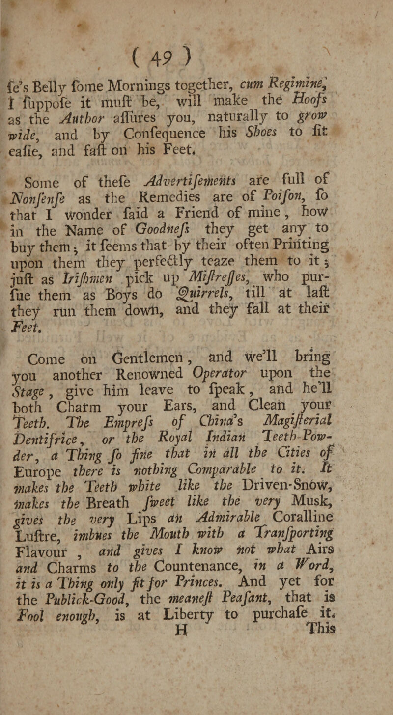 \ fe5s Belly foine Mornings together, cum Regimine, t fuppofe it mull* be, will make the Hoofs as the Author allures you, naturally to grow wide, and by Confequence his Shoes to lit calie, and faft on his Feet* Some of thefe Advsrtifements are full of Nonfenfe as the Remedies are of Poifon, fo that 1 wonder faid a Friend of mine , how in the Name of Goodnefs they get any _ to buy them •, it feems that by their often Printing upon them they perfectly teaze them to it 5 juft as Irijlmen pick up MifireJJes^ who pur¬ sue them as Boys do <gnirrelsy till at laft they run them down, and they fall at their Feet. Come on Gentlemen, and we’ll bring you another Renowned Operator upon the Stage , give him leave to Ipeak, and he 11 both Charm your Ears, and Clean ^ your Teeth. The Emprefs of China's Magifierial Dentifrice, or the Royal Indian Teeth Tow- der, a Thing fo fine that in all the Cities of Europe there is nothing Comparable to it. It makes the Teeth white like the Driven-SnoW, makes the Breath fweet like the very Musk, gives the very Lips an Admirable Coralline Luftre, imbues the Mouth with a Tranfporting Flavour , and gives I know not what Airs and Charms to the Countenance, in a Word, it is a Thing only fit for Princes. And yet for the Publick-Good, the meanefi Peafant, that is Fool enough, is at Liberty to purchafe it* H This