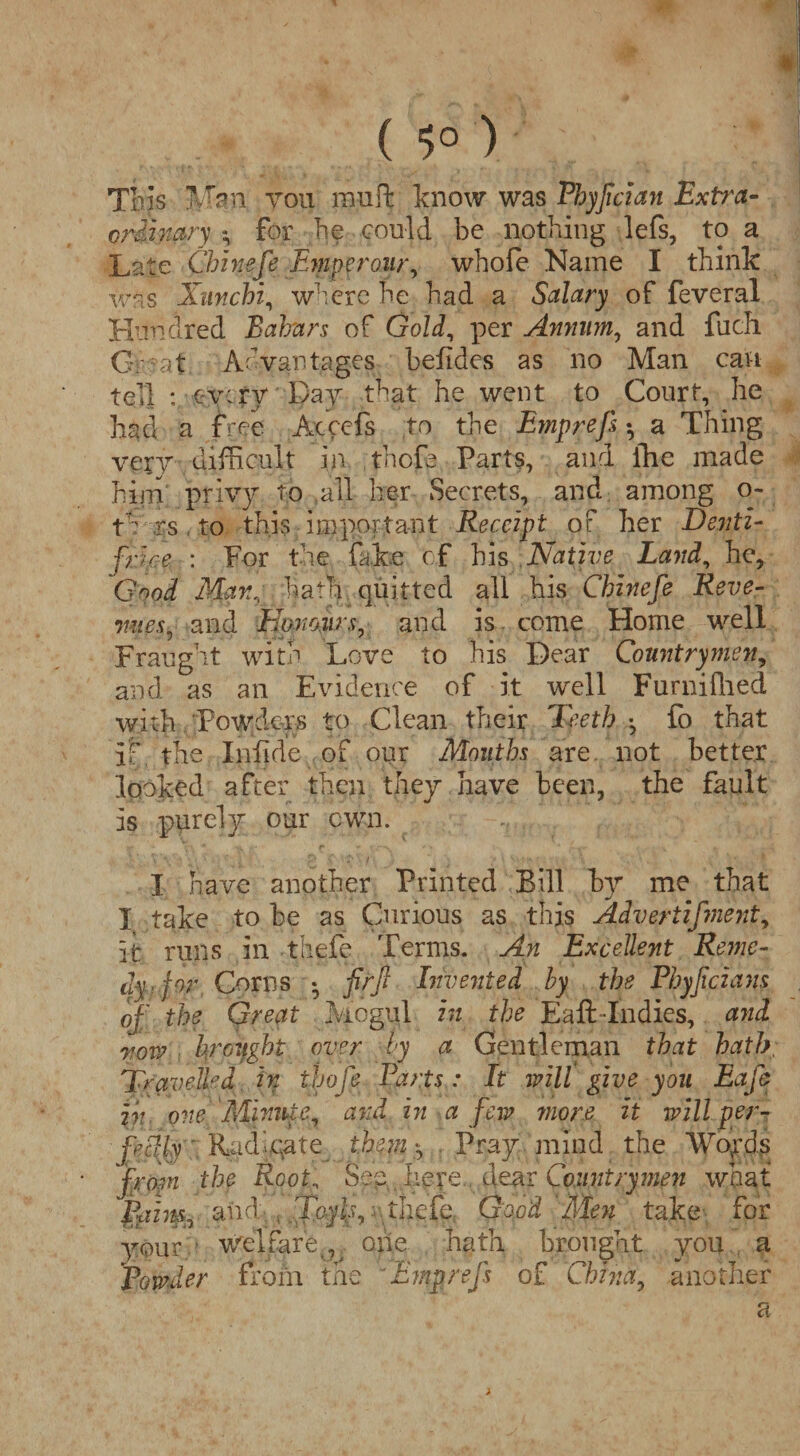 This Man you mult know was Fhyjlcian Exfr'a- crdhiary *, for lie could be nothing lefs, to a Late Chinefe Emperour, whofe Name I think was Xunchi, where he had a Salary of feveral Hundred Bahnrs of Gold, per Annum, and fiich Great Advantages befides as no Man can tell : every pay that he went to Court, he had a free Acccfs to the Emprefs *, a Thing very difficult in thofe Parts, and the made him privy to all her Secrets, and among o- t' rs to this important Receipt of her Denti¬ frice : For the fake of his Native Land, he. Good Manhath quitted all his Chinefe Reve¬ nue s, and Honours, and is come Home well Fraught with Love to his Dear Countrymen, and as an Evidence of it well Furnifhed with Powders to Clean their Teeth •, fo that if the Infide of our Mouths are not better looked after then they have been, the fault is purely our own. I have another Printed Bill by me that I take to be as Curious as this Advertifment, it runs in thefe Terms. An Excellent Reme¬ dy , for Corns * firjl Invented by the Phyjicians of' the Great Mogul in the Eaft Indies, and nova hrciight over by a Gentleman that hath, Travelled in thofe Parts: It will give you Eafe in one Minute, and in a few mor7e it will per¬ fectly Kad'.qate them *, Pray mind the Wo,rds from the Root, heye fear Countryinen what Ppim, and , : thefe Good Men take for your ‘ welfare^ one hath brought you a Powder from the 'Emprefs of China, another