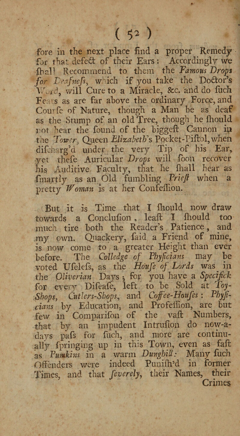 ( ) fore In the next place find a proper Remedy for that defeffc. of their Ears: Accordingly we fball Recommend to them the Famous Drops for F eafnefs, which if you take the Doctor’s V/h id, will Cure to a Miracle, See. and do fuch Fe e s as are far above the ordinary Force, and Courfe of Nature, though a Man be as deaf as the Stump of an old Tree, though he fhould rot hear the found of the biggeft Cannon ip the Tower., Queen Elizabeth's Pocket-Piftol,when difeharg’d under the very Tip of his Ear, yet thefe Auricular Drops will foon recover his Auditive Faculty, that he fhall hear as linartly as an Old fumbling Friefl when a pretty Woman is at her Confeflion. But it is Time that I fhould now draw towards a Conclufion, leaf: I fhould too much tire both the Reader’s Patience, and my own. Quackery, faid a Friend of mine, is now come to a greater Height than ever before. The Colledge of Fhyfcians may be voted Ufelefs, as the Houfe of Lords was^ in the Qliverian Days •, for you have a Specifick for every Difeafe, left to be Sold at Toy- Shops, Cutlers-Shops, and Coffee-Houfes : Phyji- cians by Education, and Profeffion, are but few in Comparifon of the vaft Numbers, that by an impudent Intrufion do nowa¬ days pafs for fuch, and more are continu¬ ally fpringing up in this Town, even as fait as Pumkhis in a warm Dunghill; Many fuch Offenders were indeed Punifh’d in former Times, and that feverely, their Names, their Crimes