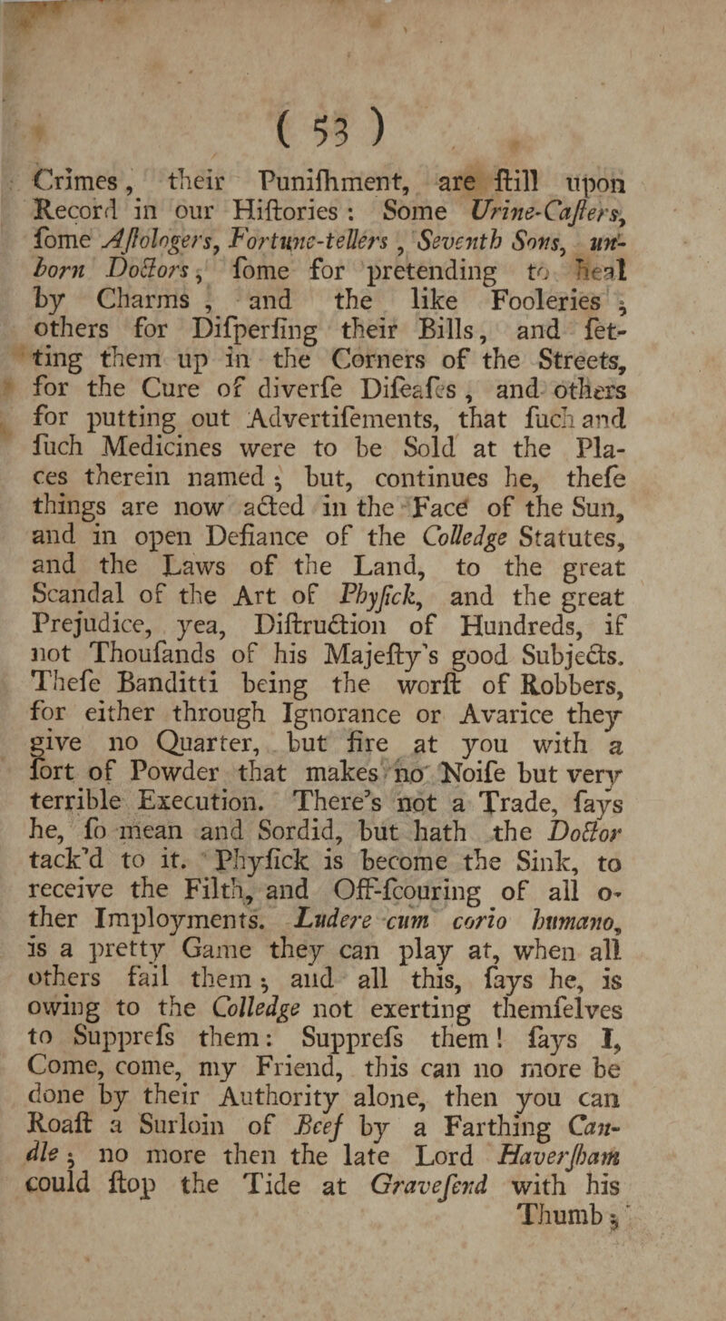 Crimes, their Puniflhment, are ftill upon Record in our Hiftories : Some Urine-Cafte'rs, fome AJlologers, Fortune-tellers , Seventh Sons, un¬ born DoEtors, fome for pretending to heal by Charms , and the like Fooleries 9 others for Difperfing their Bills, and fet- ting them up in the Corners of the Streets, for the Cure of diverfe Difeafes , and others for putting out Advertifements, that fuchand fuch Medicines were to he Sold at the Pla¬ ces therein named ♦, hut, continues he, thefe things are now a£ted in the Face of the Sun, and in open Defiance of the Colledge Statutes, and the Laws of the Land, to the great Scandal of the Art of Phyjick, and the great Prejudice, yea, Diftrudtion of Hundreds, if not Thoufands of his Majefty’s good Subjects. Thefe Banditti being the worft of Robbers, for either through Ignorance or Avarice they give no Quarter, but fire at you with a fort of Powder that makes no Noife but very terrible Execution. There's not a Trade, fays he, fo mean and Sordid, but hath the Dottor tack'd to it. Phyfick is become the Sink, to receive the Filth, and Off-fcouring of all o- ther Imployments. Lvdere cum corio human is a pretty Game they can play at, when all others fail them ^ and all this, fays he, is owing to the Colledge not exerting themfelves to Supprefs them: Supprefs them! fays I, Come, come, my Friend, this can no more be done by their Authority alone, then you can Roaft a Surloin of Beef by a Farthing Can¬ dle • no more then the late Lord Haverfbam could flop the Tide at Gravefend with his Thumb,