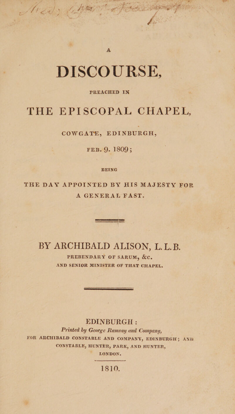 L. /7t , 4/- y! A DISCOURSE, PREACHED IN THE EPISCOPAL CHAPEL, COWGA'PE, EDINBURGH, feb. 9. 1809; BEING THE DAY APPOINTED BY HIS MAJESTY FOR A GENERAL FAST. BY ARCHIBALD ALISON, L.L.B. PREBENDARY OF SARUM, &amp;C. AND SENIOR MINISTER OF THAT CHAPEL. EDINBURGH : Printed by George Ramsay and Company, FOR ARCHIBALD CONSTABLE AND COMPANY, EDINBURGH; AND CONSTABLE, HUNTER, PARK, AND HUNTER, LONDON. 1810.