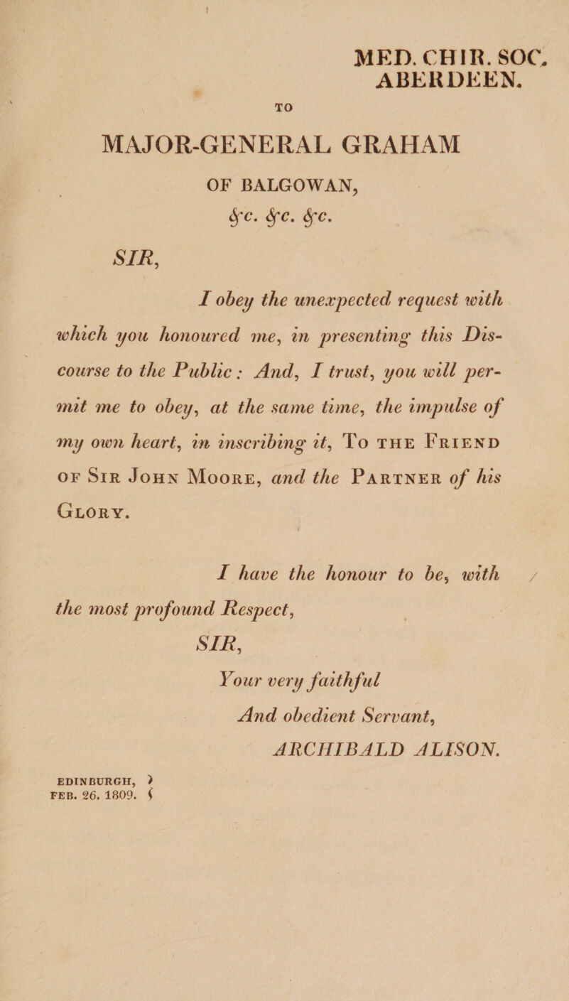 MED.CHIR. SOU ABERDEEN. TO MAJOR-GENERAL GRAHAM OF BALGOWAN, 6fc. fyc. Sfc. SIR, I obeij the unexpected request with which you honoured me, in presenting this Dis¬ course to the Public: And, I trust, you will per¬ mit me to obey, at the same time, the impulse of my own hearty in inscribing it, To the Friend of Sir John Moore, and the Partner of his Glory. I have the honour to be, with the most profound Respect, SIR, Your very faithful And obedient Servant, ARCHIBALD ALISON. EDINBURGH, ) FEB. 26. 1809. f