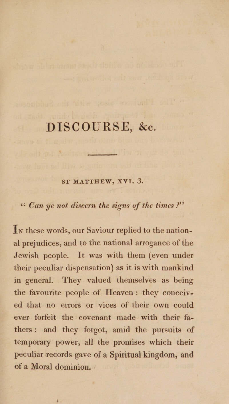 DISCOURSE, &c. ST MATTHEW, XVI. 3. u Can ye not discern the signs of the times ?” In these words, our Saviour replied to the nation¬ al prejudices, and to the national arrogance of the Jewish people. It was with them (even under their peculiar dispensation) as it is with mankind in general. They valued themselves as being the favourite people of Heaven : they conceiv¬ ed that no errors or vices of their own could ever forfeit the covenant made with their fa¬ thers : and they forgot, amid the pursuits of temporary power, all the promises which their peculiar records gave of a Spiritual kingdom, and of a Moral dominion.