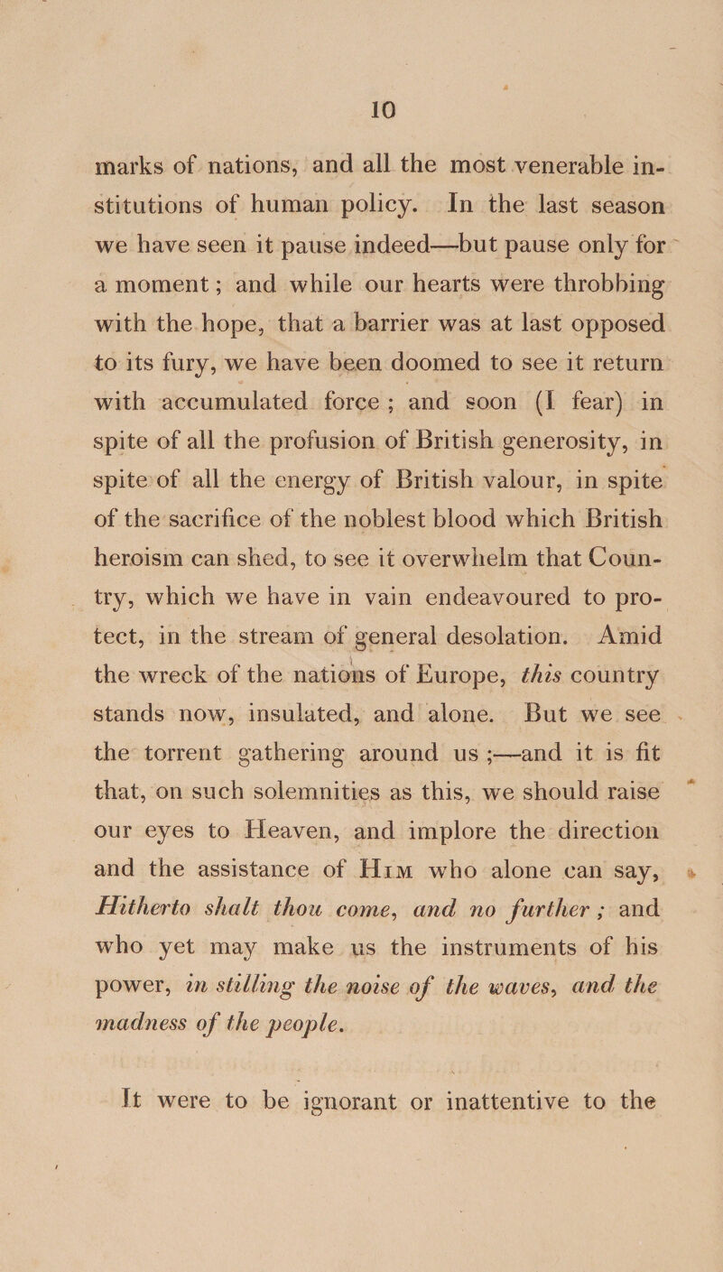 marks of nations, and all the most venerable in¬ stitutions of human policy. In the last season we have seen it pause indeed—but pause only for a moment; and while our hearts were throbbing with the hope, that a barrier was at last opposed to its fury, we have been doomed to see it return with accumulated force ; and soon (I fear) in spite of all the profusion of British generosity, in spite of all the energy of British valour, in spite of the sacrifice of the noblest blood which British heroism can shed, to see it overwhelm that Coun¬ try, which we have in vain endeavoured to pro¬ tect, in the stream of general desolation. Amid the wreck of the nations of Europe, this country stands now, insulated, and alone. But we see the torrent gathering around us ;—and it is fit that, on such solemnities as this, we should raise our eyes to Heaven, and implore the direction and the assistance of Him who alone can say, Hitherto shall thou come, and no f urther; and wTho yet may make us the instruments of his power, in stilling the noise of the waves, and, the jnadness of the people. It were to be ignorant or inattentive to the