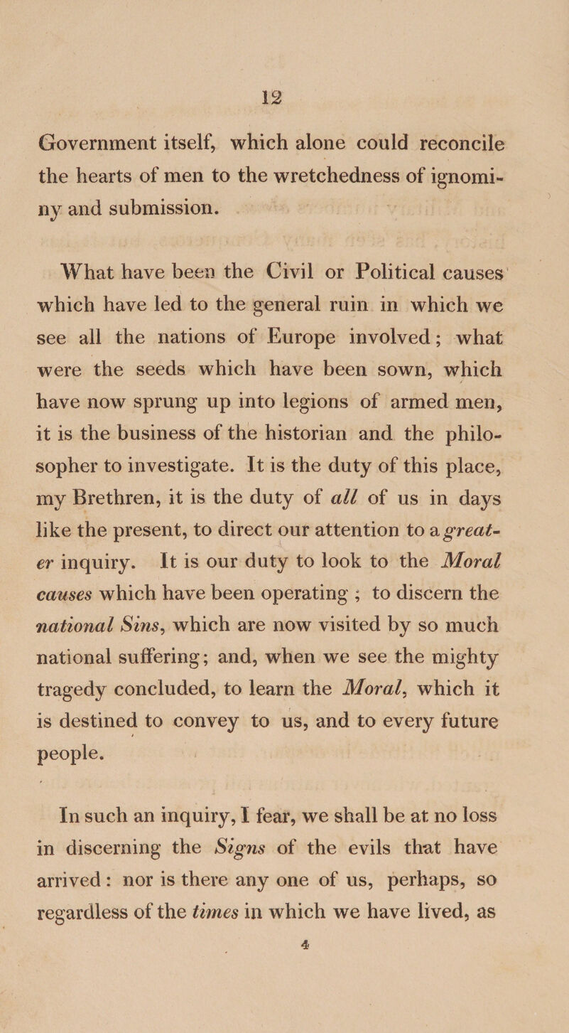 Government itself, which alone could reconcile the hearts of men to the wretchedness of ignomi¬ ny and submission. What have been the Civil or Political causes which have led to the general ruin in which we see all the nations of Europe involved; what were the seeds which have been sown, which have now sprung up into legions of armed men, it is the business of the historian and the philo¬ sopher to investigate. It is the duty of this place, my Brethren, it is the duty of all of us in days like the present, to direct our attention to &amp; great¬ er inquiry. It is our duty to look to the Moral causes which have been operating ; to discern the national Sins, which are now visited by so much national suffering; and, when we see the mighty tragedy concluded, to learn the Morale which it is destined to convey to us, and to every future In such an inquiry, I fear, we shall be at no loss in discerning the Signs of the evils that have arrived : nor is there any one of us, perhaps, so regardless of the times in which we have lived, as 4