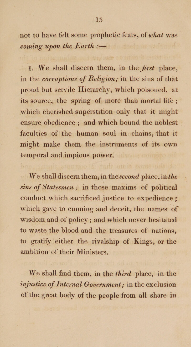 15 not to have felt some prophetic fears, of what was coming upon the Earth 1. We shall discern them, in the first place, in the corruptions of Religion; in the sins of that proud but servile Hierarchy, which poisoned, at its source, the spring of more than mortal life ; which cherished superstition only that it might ensure obedience ; and which bound the noblest faculties of the human soul in chains, that it might make them the instruments of its own temporal and impious power. We shall discern them, in the second place, in the sins of Statesmen; in those maxims of political conduct which sacrificed justice to expedience * \ which gave to cunning and deceit, the names of wisdom and of policy; and which never hesitated to waste the blood and the treasures of nations, to gratify either the rivalship of Kings, or the ambition of their Ministers. We shall find them, in the third place, in the injustice of Internal Government; in the exclusion of the great body of the people from all share in
