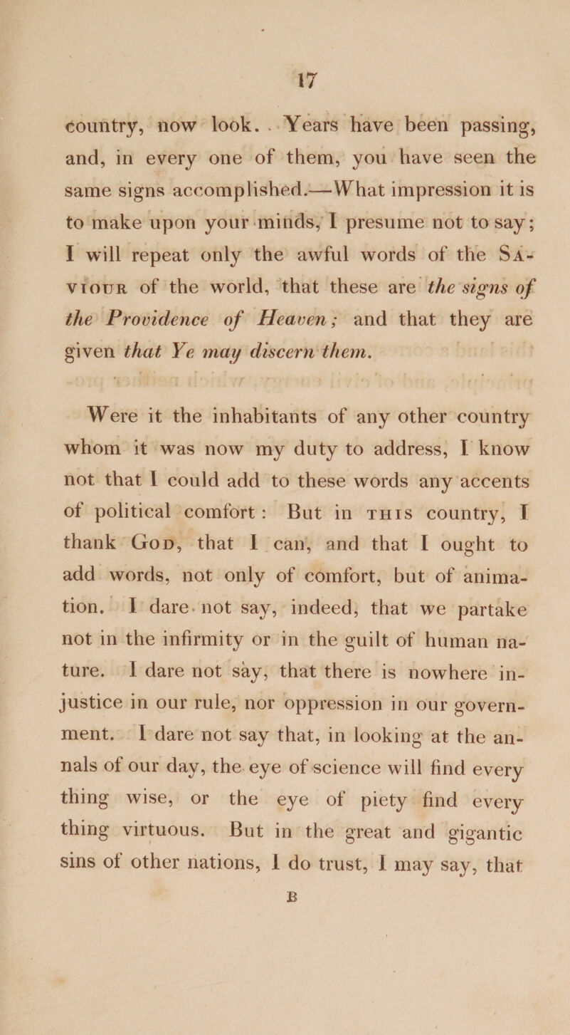 country, now look. . Years have been passing, and, in every one of them, you have seen the same signs accomplished.—What impression it is to make upon your minds, I presume not to say; I will repeat only the awful words of the Sa¬ viour of the world, that these are the signs of the Providence of Heaven; and that they are given that Ye may discern them. Were it the inhabitants of any other country whom it was now my duty to address, I know not that I could add to these words any accents of political comfort : But in this country, I thank God, that I can, and that I ought to add words, not only of comfort, but of anima¬ tion. I dare-not say, indeed, that we partake not in the infirmity or in the guilt of human na¬ ture. I dare not say, that there is nowhere in¬ justice in our rule, nor oppression in our govern¬ ment. I dare not say that, in looking at the an¬ nals of our day, the eye of science will find every thing wise, or the eye of piety find every thing virtuous. But in the great and gigantic sins of other nations, 1 do trust, 1 may say, that B