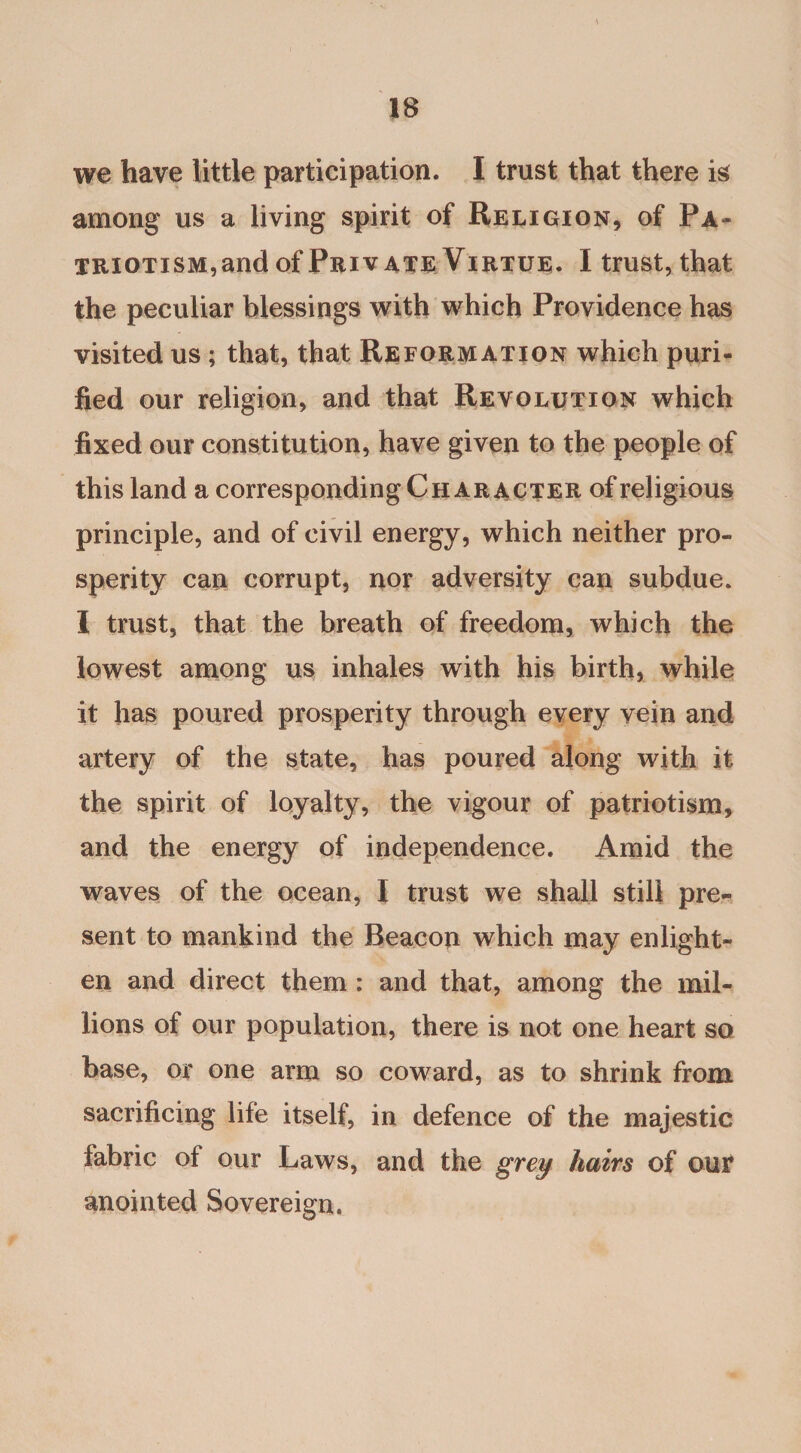 we have little participation. I trust that there is among us a living spirit of Religion, of Pa¬ triotism,and of Private Virtue. I trust, that the peculiar blessings with which Providence has visited us; that, that Reformation which puri¬ fied our religion, and that Revolution which fixed our constitution, have given to the people of this land a corresponding Character of religious principle, and of civil energy, which neither pro¬ sperity can corrupt, nor adversity can subdue. I trust, that the breath of freedom, which the lowest among us inhales with his birth, while it has poured prosperity through every vein and artery of the state, has poured along with it the spirit of loyalty, the vigour of patriotism, and the energy of independence. Amid the waves of the ocean, I trust we shall still pre¬ sent to mankind the Beacon which may enlight¬ en and direct them : and that, among the mil¬ lions of our population, there is not one heart so base, or one arm so coward, as to shrink from sacrificing life itself, in defence of the majestic fabric of our Laws, and the grey hairs of our anointed Sovereign.