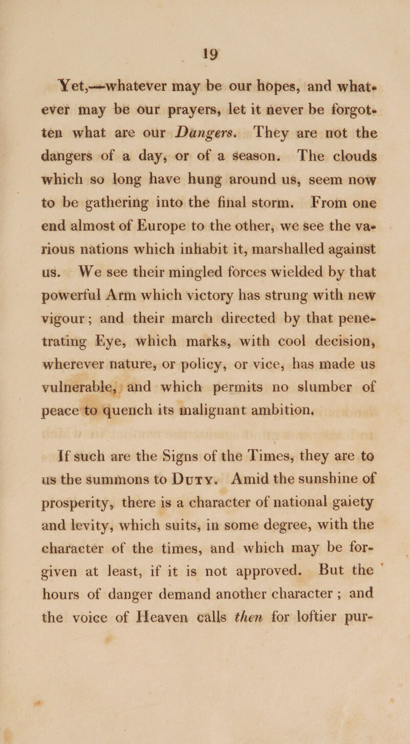 Yet,—whatever may be our hopes, and what¬ ever may be our prayers, let it never be forgot¬ ten what are our Dangers. They are not the dangers of a day, or of a season. The clouds which so long have hung around us, seem now to be gathering into the final storm. From one end almost of Europe to the other, we see the va¬ rious nations which inhabit it, marshalled against us. We see their mingled forces wielded by that powerful Arm which victory has strung with new vigour; and their march directed by that pene¬ trating Eye, which marks, with cool decision, wherever nature, or policy, or vice, has made us vulnerable, and which permits no slumber of peace to quench its malignant ambition, \ If such are the Signs of the Times, they are to us the summons to Duty. Amid the sunshine of prosperity, there is a character of national gaiety and levity, which suits, in some degree, with the character of the times, and which may be for¬ given at least, if it is not approved. But the hours of danger demand another character ; and the voice of Heaven calls then for loftier pur-