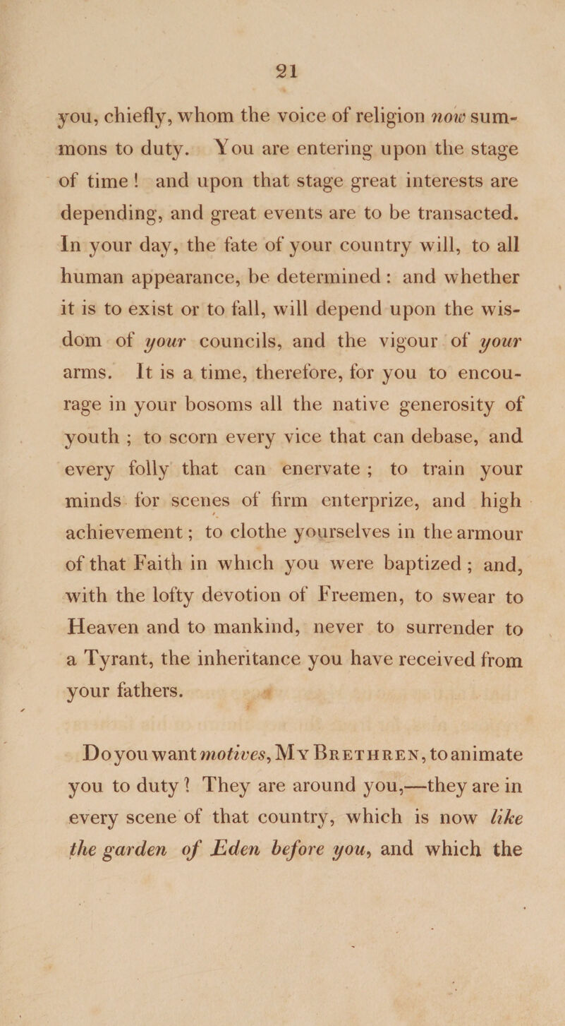 you, chiefly, whom the voice of religion now sum¬ mons to duty. You are entering upon the stage of time ! and upon that stage great interests are depending, and great events are to be transacted. In your day, the fate of your country will, to all human appearance, be determined : and whether it is to exist or to fall, will depend upon the wis¬ dom of your councils, and the vigour of your arms. It is a time, therefore, for you to encou¬ rage in your bosoms all the native generosity of youth ; to scorn every vice that can debase, and every folly that can enervate ; to train your minds for scenes of firm enterprize, and high achievement; to clothe yourselves in the armour of that Faith in which you were baptized ; and, with the lofty devotion of Freemen, to swear to Heaven and to mankind, never to surrender to a Tyrant, the inheritance you have received from your fathers. Doyou want motives, MyBrethren^o animate you to duty 1 They are around you,—they are in every scene of that country, which is now like the garden of Eden before you> and which the