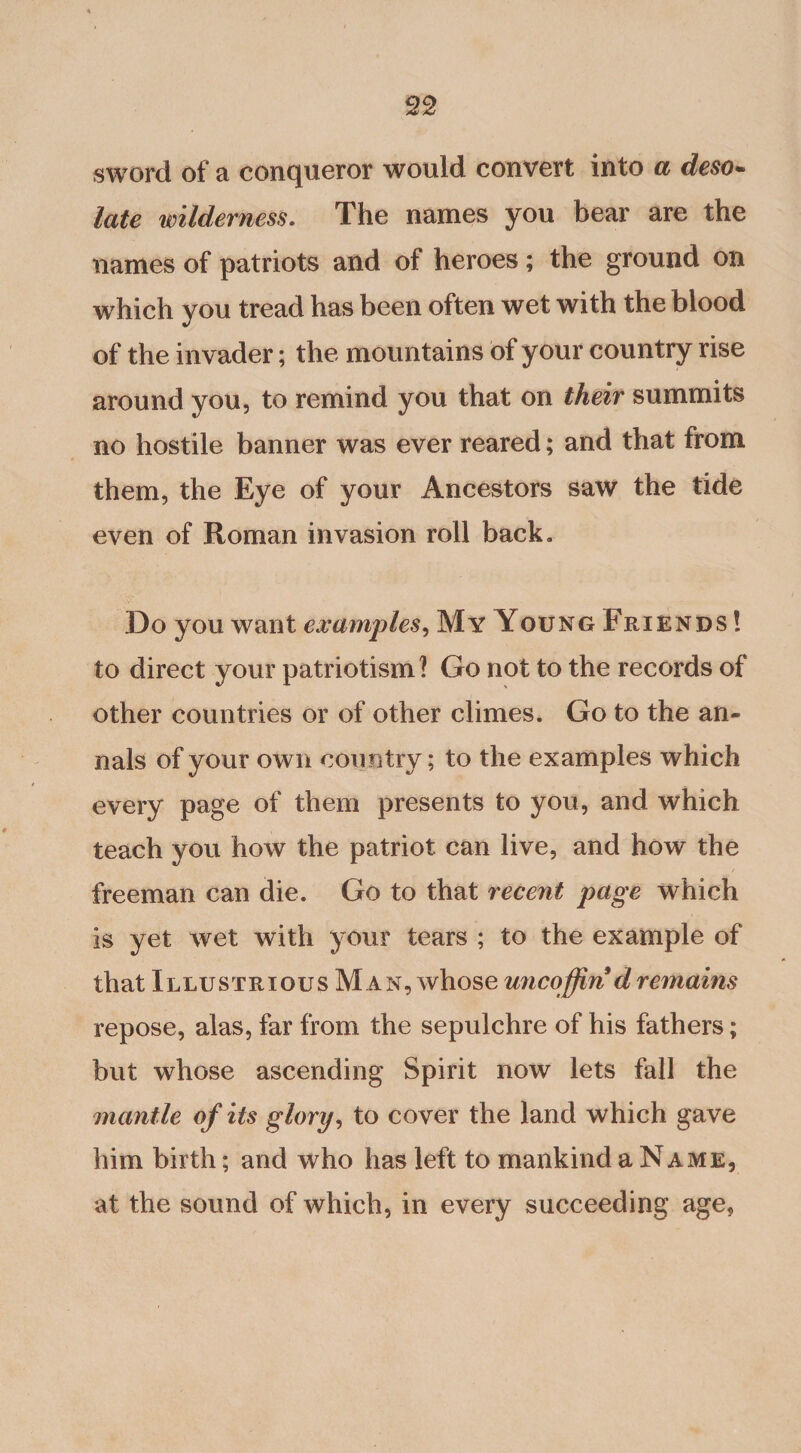 sword of a conqueror would convert into a deso- late wilderness. The names you bear are the names of patriots and of heroes; the ground on which you tread has been often wet with the blood of the invader; the mountains of your country rise around you, to remind you that on their summits no hostile banner was ever reared; and that from them, the Eye of your Ancestors saw the tide even of Roman invasion roll back* Do you want examples, My Young Friends ! to direct your patriotism? Go not to the records of other countries or of other climes. Go to the an¬ nals of your own country; to the examples which every page of them presents to you, and which teach you how the patriot can live, and how the freeman can die. Go to that recent page which is yet wet with your tears ; to the example of that Illustrious Man, whose uncoffin dremains repose, alas, far from the sepulchre of his fathers; but whose ascending Spirit now lets fall the mantle of its glory, to cover the land which gave him birth; and who has left to mankind a Name, at the sound of which, in every succeeding age.