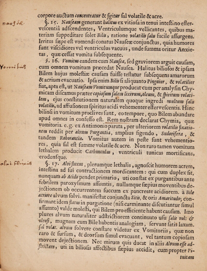 corpore aucSutn concentYMur ^figitur fal volatile & acre. §.15'. generant/M/im ex vitiofain tenui inteftlnoeffer- vefcentia adfcendentes, Ventriculumque vellicantes, quibus ma¬ teriam fuppeditare foiec Btlis, ratione voUtilis fdu facile affurgens. Irritus fxpe eft vomendi conatus Naufeae conjundfus, quia humores funt vifcidiores vel ventriculus vacuus, unde fumma oritur Anxie¬ tas , quae cefTat vomitu fubfequente. §. 16, eandem cum N4«/^4,fed graviorem arguit caufam, cum omnem vomitum procedat Naufea. Halitus biliofos & ipfam Bilem hujus moleftiae caufam fuiffe teftatur fubfequens amarorum 5c acrium evacuatio. Ipfa enim aliquanto Pinguior, & volatilior fiat, apta eft, ut NauftamVomirumqueproducat cura peranalyfin Chy- micam difcamus praeterropio/^^ falem lixivum,oleum, & [piritum volati¬ lem, ejus cqnftitutionem naturalem quoque ingredi multum falis volaulu,zd afFufionem fpiritus acidi vehementerefFervefcentis. Hinc biliofi in vomitum proclives funt, eo tempore, quo Bilem abundare apud ornnes m confeflb efi. Rem nolfram declarat Chymia, quae vomitoria, e. g. ex Antimonio parata , per ulteriorem volatilis fixatio¬ nem reddit per alvum Purgantia, amplius figendo , Sudorifera , & totidem Roborantia» Vomitus autem in pefte funt vehementio- res quia fal eft fumme volatile & acre. Non raro tamen vomitum lethalem producit Carhunculm , ventriculi tunicas mortificans, -erodenique. ^ §• 17‘ Alvifuxm , plerumque lethalis, agnofcit humorem acrem, inteitina ad fui contra(!ilionem mordicantem: qui cum duplex fit, nunquam ah Acido pendet primario, uti confiat ex purgantibus ante tebrilem paroxyfmurn afllirntis, nullamquefaepius moventibus de¬ jectionem ob occurrentem fuccum ex pancreate acidiorem. 2iBtle amore alvum folvi, manifefiat conjunaa Sitis, 8>c oris Amaritudo^, con¬ firmant idem flam in purgatione (nifi carminante difcutiantur fimul a umro) va de molefii, qui Bilem pro efficiente habent caufam. Imo p ures a vum naturaliter adfiridtiorem continuato ufu falk vol: & Bile habentis analogiam, fervant fatis laxam. fu xol^ alvum folvere confiare videtur ex Vomitoriis, qusenon ^ deorfum fimul evacuant, vel tantum copiofam mffnR in dns Alvum ejfead- . ' ^ > 1 in bihofis afFedibus fgepius accidit, cum propter Pi- tuitam