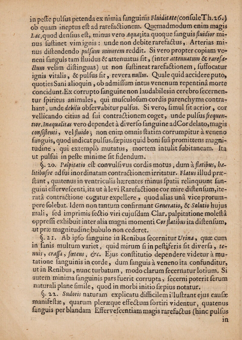 ob quam Ineptus eft ad rarefav^Ionem. Quemadmodum enim magis L<?r,qiiod denfius eft, minus vero Aquayka. quoque fanguis jiuidior mi¬ nus fuftinet vimigois: unde non debiterarefadus,. Arterias mi¬ nus diftendendo pulfum minorem vcddit. Si vero propter copiam ve- neni fanguis tam fluidus &C attenuatus fit, (inter attenuatum «Sc rarefa* Hum velim diflinguas) ut non fuftineat rarefadlionem, fuffocatur ignis vitalis, & pulfusfir, revera nullm. Quale quid accidere puto, quoties Sani alioquin, ob admiflum intus venenum repentina morte concidunt.Ex corrupto fanguinenon laudabilesin cerebrofecernen- tur fpiritus animales, qui mafculofum cordis parenchyma contra¬ hant, unde debilis obfervabitur pulfus. Si vero, fimul fit acrior, cor vellicando citius ad fui contradlionemcoget, unde pulfus^r^^/#;?- mrJnaqualitas vero dependet a diverfo fanguine adCor delatojiuagis confifientiy velflmdo) non enirp omnis ftatim corrumpitur a veneno fanguis, quod indicat pulfussfepius quid boni fua promittens magni¬ tudine , qui extemplo mutatus, mortem intulitfubitaneara. ita ut pulfui inpefle minime fit fidendum. §. ^o. Palpitatio eft convulfi vus cordis motus, dum kflatibus, ba- litihufve adfui inordinatam contradlionem irritatur. Platus lWud prae¬ dant , quatenus in ventriculis liJErentes minus fpatii relinquunt fan- gulni effervefcentf ita ut a levi Rarefadlione cor mire diftenfum,ite¬ rata contradiione cogatur expellere j quod alias una viceprorum- perofoiebat. idem non tantum confirmant Generatio, Solutio hujus mali, fed imprimis fe^tio viri cujufdam Clar,palpitatione molefta oppreffi exhibuit inter alia magni momenti Cer flatibus ita diftenfum, ut prse magnitudinebubulo non cederet. §. 21. Ab ipfo fanguine in Renibus fecernitur Urina, quae cum in fanis multam variet, quid mirum fi in peftiferis fit diverfa, ie^ nuis, crajfa, fmens, &c. Ejus conftitutio dependere videtur a mu¬ tatione fanguinis in corde, dum fanguis a veneno ita confunditur, ut in Renibus, nunc turbatum , modo clarum fecernatur lotium. Si autem minima (anguinis pars luerit corrupta, fecerni poterit ferum naturali plane fimile, quod in morbi initio fiepius notatur. §. XX. Sudoris naturam explicatu difficilem illuftrant ejus caulas manifcftae, quarum pleraeque effectumfortiri videntur, quatenus fanguis per blandam Effervefcentiam magis rarefactus (hinc pullus in