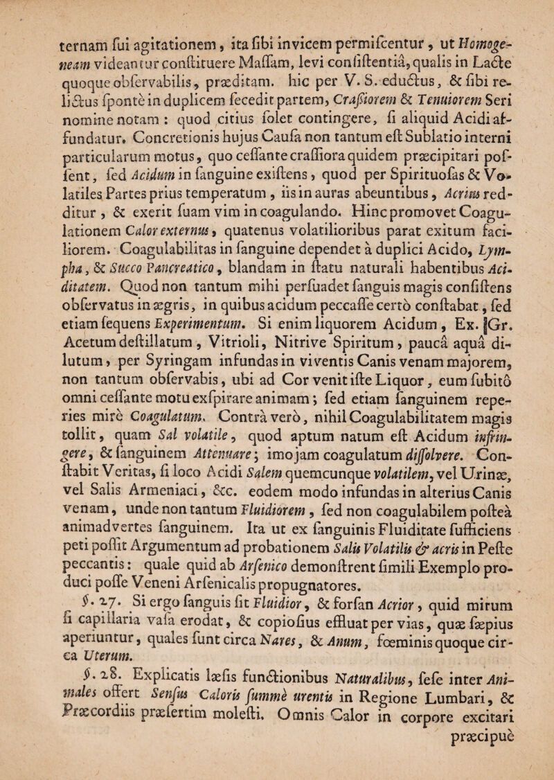 ternam fui agitationem, ita fibi invicem permifcentur, ut Homoge.- neam videantur conO:ituere Maffam, levi conliftentiaj>qualis in Ladle quoque obfervabiiis, praeditam, hic per V. S. edudlus, 6chbire- lidlus TpontHn duplicem fecedit partem, Crafiorem & Tenuiorem Seri nomine notam : quod citius folec contingere, fi aliquid Acidi af¬ fundatur. Concretionis hujus Caufa non tantum efi: Sublatio interni particularum motus, quo ceffantecraffioraquidem praecipitari pof- , lent, fed Acidum in fanguine exiftens, quod per Spirituofas & Vo» latiiea Partes prius temperatum 5 iis in auras abeuntibus, Acrim red^ ditur , exerit fuam vim in coagulando. Hinc promovet Coagu¬ lationem , quatenus volatilioribus parat exitum faci¬ liorem. Coagulabilitas in fanguine dependet a duplici Acido, pha , Succo FanereaticQ 9 blandam in ftatu naturali habentibus .4«- ditatem. Qiiodnoa tantum mihi perfuadetfanguis magis confifiens obfervatus integris, in quibus acidum peccaffe certo conftabat, fed etiam fequens Experimentum, Si enim liquorem Acidum , Ex. |Gr. Acetumdeftillatum , Vitrioli, Nitrive Spiritum, pauca aqua di¬ lutum, per Syringam infundas in viventis Canis venam majorem, non tantum obfervabis, ubi ad Cor venitifteLiquor, eumfubito omni ceffante motu exfpirare animam *, fed etiam fanguinem repe- ries mire Coagulatum. Contra vero, nihilCoagulabiliratem magis tollit, quam Sal volatile^ quod aptum natum eft Acidum inftifu gere, & fanguinem Attenuare y imo jam coagulatum diffolvere. Con¬ flabit Veritas, fi loco Acidi Salem c^uQmcunquGvolatilemyVQlXJ.nnx, vel Salis Armeniaci, &c. eodem modo infundas in alterius Canis venam, unde non tantum Fluidiorem , fed non coagulabilem poflea animadvertes fanguinem. Ita ut ex fanguinis Fluiditate fufficiens peti poffit Argumentum ad probationem Salis Volatilis & acris in Pefte peccantis: quale quid ab demonftrentfimiliExemplo pro¬ duci poffe V eneni Arfenicalis propugnatores. xy. Si ergo fanguis fit Fluidior, &c forfan Acrior, quid mirum fi capillaria vala erodat, 8c copiofius effluat per vias, quae fepius aperiuntur, qualesfuntcirca, ScAnum, foeminis quoque cir¬ ca Uterum, x8. Explicatis laefis fun<Slionibus Naturalihusy fefe inter males offert Senfus^ Caloris fmnme urentis in Regione Lumbari, & Praecordiis praefertlm molefti. Omnis Calor in corpore excitari praecipue