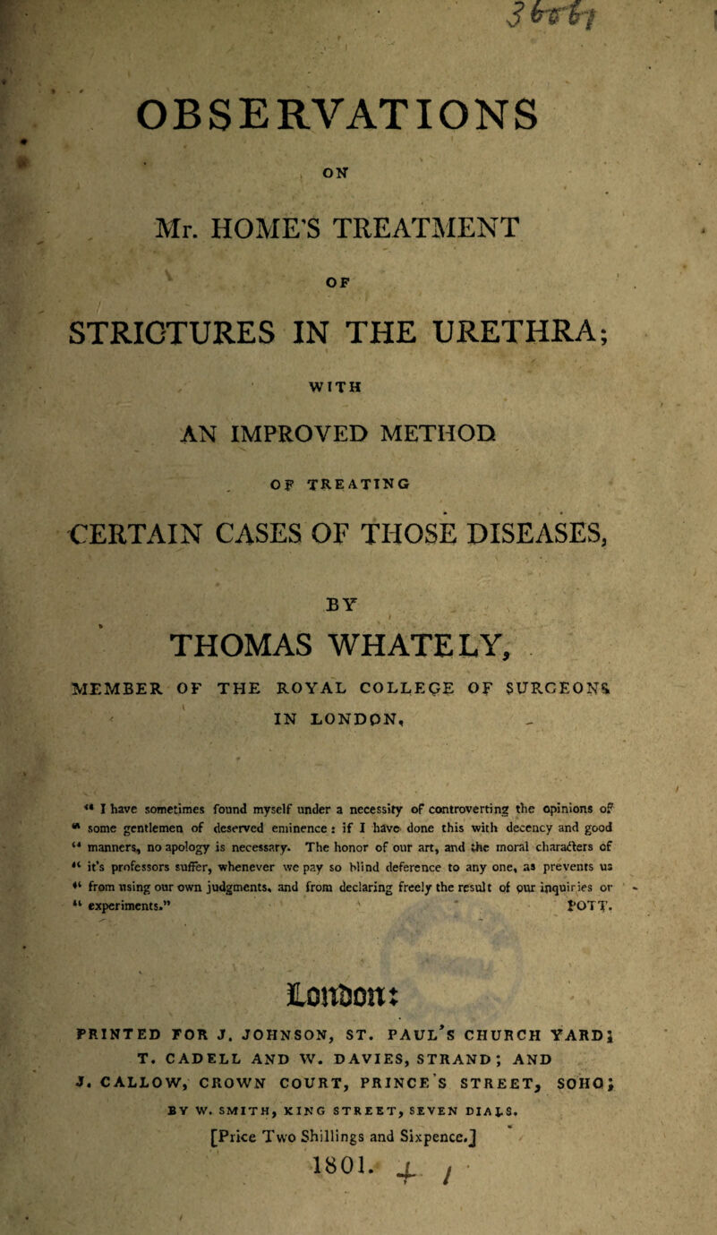 3 btfvi OBSERVATIONS ON Mr. HOME'S TREATMENT STRICTURES AN IMPROVED METHOD OF TREATING CERTAIN CASES OF THOSE DISEASES, BY ' '‘ _ ,V. I ~ . THOMAS WHATELY, MEMBER OF THE ROYAL COLLEQE OR SURGEONS. IN LONDON, <* I have sometimes found myself under a necessity of controverting the opinions of w some gentlemen of deserved eminence: if I have done this with decency and good ‘4 manners, no apology is necessary. The honor of our art, and the moral characters cf 11 it’s professors suffer, whenever we pay so Mind deference to any one, as prevents us from using our own judgments, and from declaring freely the result of pur inquiries or “ experiments.” ' * POTT. London: PRINTED FOR J. JOHNSON, ST. PAUL’S CHURCH YARDi T. CADELL AND W. DAVIES, STRAND ; AND J. CALLOW, CROWN COURT, PRINCE S STREET, SOHOJ BY W. SMITH, KING STREET, SEVEN DIAJ.S. [Price Two Shillings and Sixpence.j :||. ?■ v;i«oi. + , ■ OF IN THE URETHRA; t WITH /