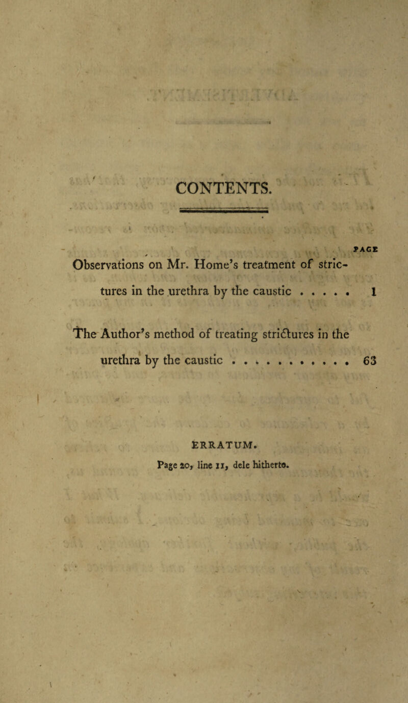 ;\ I'* :i * i. « . .• yW'Ai CONTENTS. Observations on Mr. Home’s treatment of stric¬ tures in the urethra by the caustic. The Author’s method of treating strictures in the urethra by the caustic ........... ERRATUM. Page 10, line xi, dele hitherto.