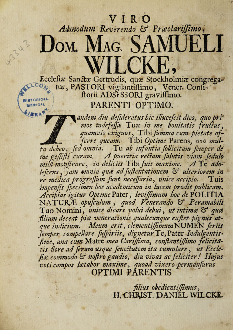 VIRO Admodum Reverendo & PrceclariJJimo, Dom. Mas SAMUELI WILCKE, Ecclefise Sandix Gertrudis, quae Stockholmiar congrega- tur, PASTORI vigilantiffimo, Vener. Confi-' ftorii ADSESSORI gravilfimo. ( m»To«kc*»» \ «|S*)CAL PARENTI OPTIMO. and em diu defideratus hic iUucefcit dies, quo pri~ mos indefejfa Tuee in me bonitatis fruBus > quamvis exiguos, Tibi fumma cum pietate of¬ ferre queam. Tibi Optime Parens, non mul¬ ta debeo, fed omnia. Tu ab infantia foUicitam femper de me geffifti curam. A pueritia retiam falutis viam fedulo mihi mohflrare, in deliciis Tibi fuit maxime. A Te ado- lefcens, * jam omnia qua adfuftentationem ojf ulteriorem in re medica progrefjum funt nece/far ia, unice accipio. Tuis itnpenfis fpecimen hoc academicum in lucem prodit publicam. Accipias igitur Opti?ne Pater levi [fimum hoc de POLITIA NATUR/E opufculum , quod Venerando Peramabili Tuo Nomini, unice dtcare volui debui, ut intima qua filium deceat pia venerationis quale cunque exftet pignus at¬ que indicium. Meum erit, ckmentiffmum NUMF. NT feriis femper compellare fufpiriis, dignetur Te, Pater Indulgentis- fime, una cum Matre mea Cariffima, conflant i (fimo felicita¬ tis flore ad feram usque feneButem ita cumulare, ut Eccle- fia commodo Sf noflro gaudio, diu vivas ac feliciter ! Hujus voti compos latabor maxime, quoad vixero permanfurus OPTIMI PARENTIS filius obedientifimus, H.CHRIST. PANIEL WILCKE,