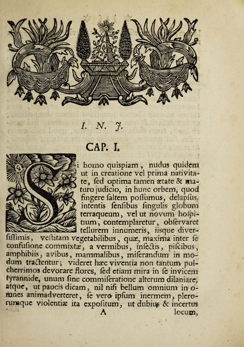 CAP. I. i homo quispiam , nudus quidem ut iivcreatione vel prima nativita¬ te, fed optima tamen artate Sc ma¬ turo judicio, in hunc orbem, quod fingere faltem pollumus, delapfus, intentis fenfibus fingulis globum terraqueum, vel ut novum holpi- tium, contemplaretur, obfervaret tellurem innumeris, iisque diver- fiflimis, veftitam vegetabilibus, quar, maxima inter fe confufione commixta:, a vermibus, inferis, pifeibus, amphibiis, avibus, mammalibus, miferandum in mo¬ dum tradentur; videret hxc viventia non tantum pul¬ cherrimos devorare flores, fed etiam mira in fe invicem tyrannide, unum fine commiferatione alterum dilaniare, atque, ut paucis dicam, nil nifi bellum omnium in o- mnes animadverteret, fc vero ipfiim inermem, plero- ruraque violentia: ita expolitum, ut dubiqs & incertus A locum.