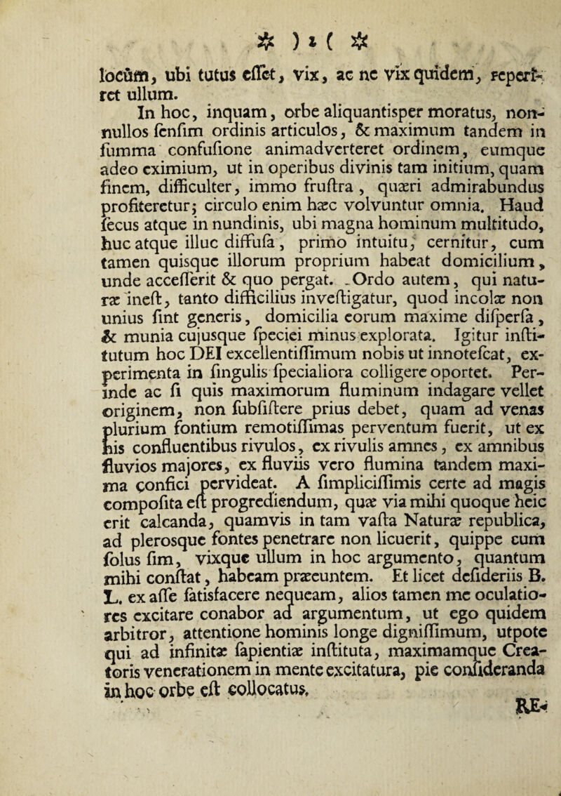 ❖ )*( # locum, ubi tutus cffct, vix, ac nc vix quidem, reperk rct ullum. In hoc, inquam, orbe aliquantisper moratus, non¬ nullos (cnfim ordinis articulos, & maximum tandem in fumma confufione animadverteret ordinem, eumque adeo eximium, ut in operibus divinis tam initium, quam finem, difficulter, immo fruftra , quaeri admirabundus profiteretur j circulo enim hxc volvuntur omnia. Haud fecus atque in nundinis, ubi magna hominum multitudo, huc atque illuc diffufa , primo intuitu, cernitur, cum tamen quisque illorum proprium habeat domicilium, unde acceflerit & quo pergat. .Ordo autem, qui natu¬ ra: ineft, tanto difficilius inveftigatur, quod ineoke non unius fint generis, domicilia eorum maxime difperfa, & munia cujusque fpeciei minus explorata. Igitur infli- tutum hoc DEI excellentiflimum nobis ut innotefeat, ex¬ perimenta in fingulis fpeciaiiora colligere oportet. Per¬ inde ac fi quis maximorum fluminum indagare vellet originem, non fubfiflere prius debet, quam ad venas plurium fontium remotiflimas perventum fuerit, ut ex his confluentibus rivulos, cx rivulis amnes, cx amnibus fluvios majores, ex fluviis vero flumina tandem maxi¬ ma confici pervideat. A fimpliciflimis certe ad magis compofita eft progrediendum, qu# via mihi quoque heie erit calcanda, quamvis in tam vafta Natura? republica, ad plerosque fontes penetrare non licuerit, quippe cum folus fim, vixque ullum in hoc argumento, quantum mihi conflat, habeam praeeuntem. Et licet deflderiis B. 3L. exafle fatisfacere nequeam, alios tamen me oculatio¬ res excitare conabor aci argumentum, ut ego quidem arbitror, attentione hominis longe dignifflmum, utpote qui ad infinita: fapientiae inftituta, maximamque Crea¬ toris venerationem in mente excitatura, pie confideranda in hoc orbe eft collocatus, RE*