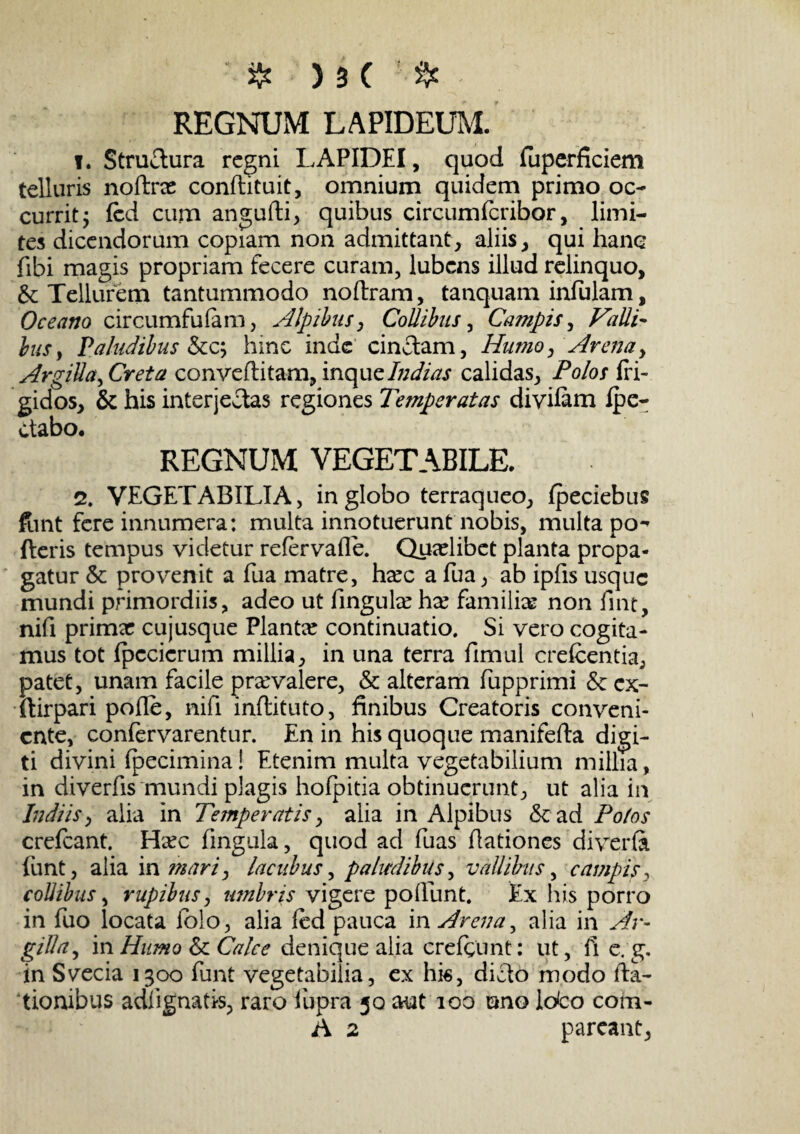 REGNUM LAPIDEUM. t. Stru&ura regni LAPIDEI, quod fuperficiem telluris nolint conftituit, omnium quidem primo oc¬ currit j fcd cum angufti, quibus circumfcribor, limi¬ tes dicendorum copiam non admittant, aliis, qui hanc fibi magis propriam fecere curam, lubens illud relinquo, &: Tellurem tantummodo noftram, tanquam infulam, Oceano circumfufam, Alpibus, Collibus, Campis, Falli- bus, Paludibus &c; hinc inde cinctam, Humo, Arena, Argilla, Creta conveditam, inquzlndias calidas. Polos fri¬ gidos, & his interjectas regiones Temperatas divifam Ipe- ctabo. REGNUM VEGETABILE. 2. VEGETABILIA, in globo terraqueo, fpeciebus funt fere innumera: multa innotuerunt nobis, multa po¬ lleris tempus videtur refervafle. Quaelibet planta propa¬ gatur & provenit a fua matre, ha?c a fua, ab ipiis usque mundi primordiis, adeo ut fingula? ha? familiae non fint, nifi primae cujusque Planta? continuatio. Si vero cogita¬ mus tot fpccicrum millia, in una terra fimul crefcentia, patet, unam facile praevalere, & alteram fupprimi &: cx- ftirpari polle, nifi inflituto, finibus Creatoris conveni¬ ente, confervarentur. En in his quoque manifefta digi¬ ti divini fpecimina! Etenim multa vegetabilium millia, in diverfis mundi plagis holpitia obtinuerunt, ut alia in ludiis, alia in Temperatis, alia in Alpibus & ad Potos crefcant. Ha?c fingula, quod ad fuas dationes di ver (a funt, alia i amari, Incubus, paludibus, vallibus, campis, collibus, rupibus, imbris vigere poliunt. Ex his porro in fuo locata folo, alia fed pauca in Arena, alia in Ar¬ gilla, in Humo & Calce denique alia crefgunt: ut, fi e. g. in Svecia 1300 funt vegetabilia, ex hk, dicio modo da¬ tionibus addgnatis, raro fupra 30 aut 100 uno ldco com- A 2 pareant,