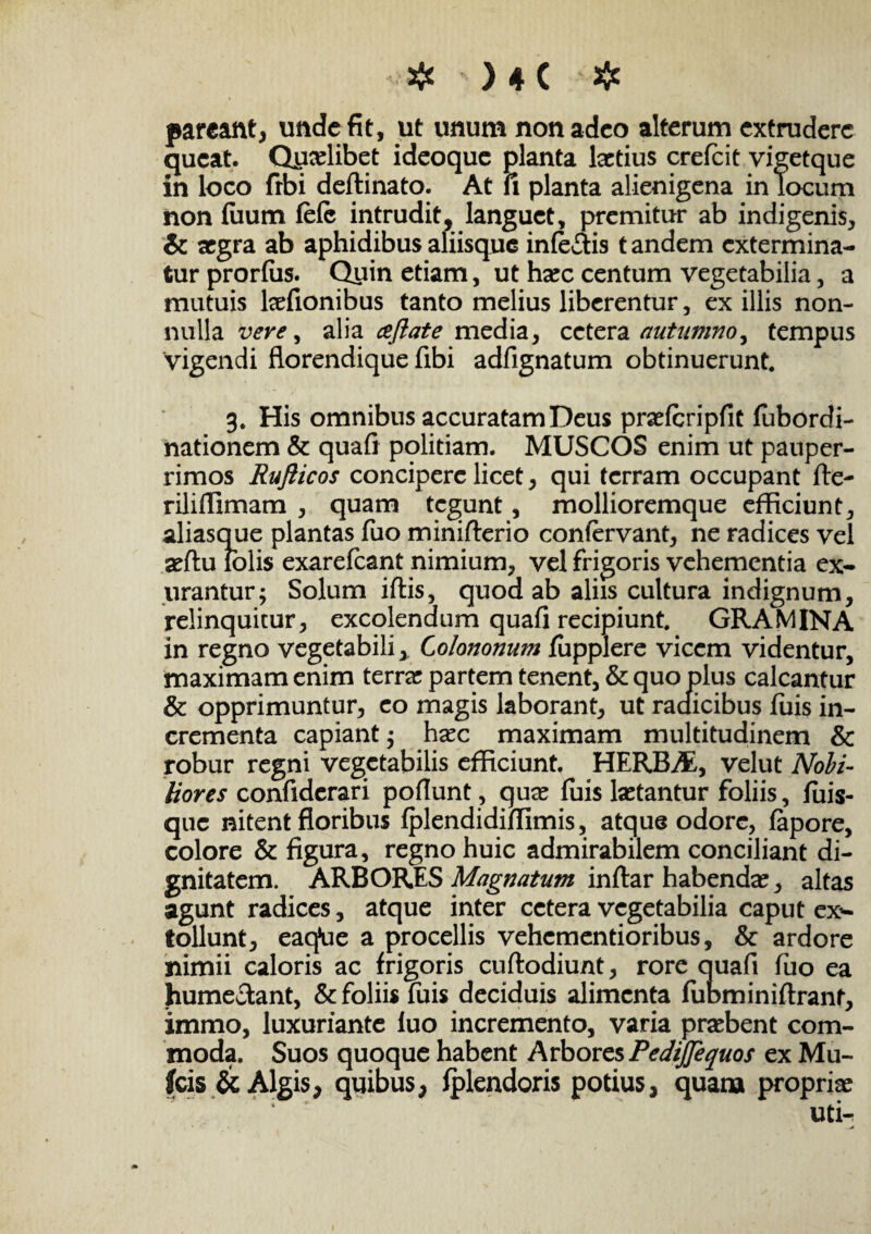 # ) ♦ ( # parcant, unde fit, ut unum non adeo alterum extrudere queat. Qycelibet ideoque planta laetius crefcit vigetque in loco frbi deftinato. At fi planta alienigena in locum non fiium fefc intrudit, languet, premitur ab indigenis, & aegra ab aphidibus aliisque inferis tandem extermina¬ tur prorfiis. Quin etiam, ut haec centum vegetabilia, a mutuis kefionibus tanto melius liberentur, ex illis non¬ nulla vere, alia aftate media, cetera autumno^ tempus vigendi florendique fibi adfignatum obtinuerunt 3. His omnibus accuratam Deus praelcripfit lubordi- nationem & quaft politiam. MUSCOS enim ut pauper¬ rimos Rufticos concipere licet, qui terram occupant fte- rilifiimam , quam tegunt, mollioremque efficiunt, aliasque plantas fuo minifterio confervant, ne radices vel seftu lolis exarelcant nimium, vel frigoris vehementia ex¬ urantur; Solum iftis, quod ab aliis cultura indignum, relinquitur, excolendum quafi recipiunt. GRAMINA in regno vegetabili x Colononum fupplere vicem videntur, maximam enim terree partem tenent, & quo plus calcantur & opprimuntur, eo magis laborant, ut raaicibus fuis in¬ crementa capiant; ha^c maximam multitudinem & robur regni vegetabilis efficiunt. HERBAE, velut Nobi¬ liores confiderari poflunt , quee fuis laetantur foliis, fuis- que nitent floribus Iplendidiffimis, atque odore, fapore, colore & figura, regno huic admirabilem conciliant di¬ gnitatem. ARBORES Magnatum inftar habenda?, altas agunt radices, atque inter cetera vegetabilia caput ex¬ tollunt, eaq*ue a procellis vehementioribus, & ardore nimii caloris ac frigoris cuftodiunt, rore quafi fuo ea hume&ant, & foliis fuis deciduis alimenta fubminiftrant, immo, luxuriante luo incremento, varia praebent com¬ moda. Suos quoque habent Arbores Pedtjfequos ex Mu- fcis & Algis, quibus, Iplendoris potius, quam propriae : ‘ uti- ~A